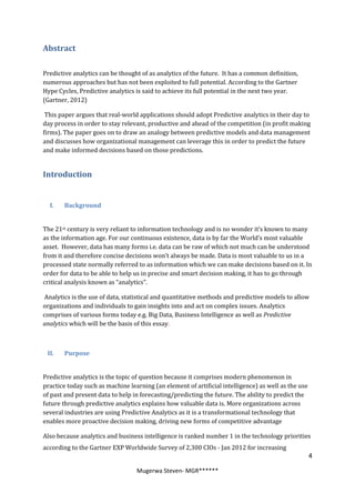 Abstract

Predictive analytics can be thought of as analytics of the future. It has a common definition,
numerous approaches but has not been exploited to full potential. According to the Gartner
Hype Cycles, Predictive analytics is said to achieve its full potential in the next two year.
(Gartner, 2012)

 This paper argues that real-world applications should adopt Predictive analytics in their day to
day process in order to stay relevant, productive and ahead of the competition (in profit making
firms). The paper goes on to draw an analogy between predictive models and data management
and discusses how organizational management can leverage this in order to predict the future
and make informed decisions based on those predictions.


Introduction


  I.   Background


The 21st century is very reliant to information technology and is no wonder it’s known to many
as the information age. For our continuous existence, data is by far the World’s most valuable
asset. However, data has many forms i.e. data can be raw of which not much can be understood
from it and therefore concise decisions won’t always be made. Data is most valuable to us in a
processed state normally referred to as information which we can make decisions based on it. In
order for data to be able to help us in precise and smart decision making, it has to go through
critical analysis known as “analytics”.

Analytics is the use of data, statistical and quantitative methods and predictive models to allow
organizations and individuals to gain insights into and act on complex issues. Analytics
comprises of various forms today e.g. Big Data, Business Intelligence as well as Predictive
analytics which will be the basis of this essay.



 II.   Purpose


Predictive analytics is the topic of question because it comprises modern phenomenon in
practice today such as machine learning (an element of artificial intelligence) as well as the use
of past and present data to help in forecasting/predicting the future. The ability to predict the
future through predictive analytics explains how valuable data is. More organizations across
several industries are using Predictive Analytics as it is a transformational technology that
enables more proactive decision making, driving new forms of competitive advantage

Also because analytics and business intelligence is ranked number 1 in the technology priorities
according to the Gartner EXP Worldwide Survey of 2,300 CIOs - Jan 2012 for increasing
                                                                                                     4

                                  Mugerwa Steven- MGR******
 