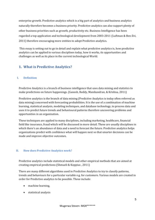 enterprise growth. Predictive analytics which is a big part of analytics and business analytics
  naturally therefore becomes a business priority. Predictive analytics can also support plenty of
  other business priorities such as growth, productivity etc. Business Intelligence has been
  regarded a top application and technological development from 2003-2011 (Luftman & Ben-Zvi,
  2011) therefore encouraging more entities to adopt Predictive analytics.

  This essay is setting out to go in detail and explain what predictive analytics is, how predictive
  analytics can be applied in various disciplines today, how it works, its opportunities and
  challenges as well as its place in the current technological World.


  1. What is Predictive Analytics?

 I.   Definition


  Predictive Analytics is a branch of business intelligence that uses data mining and statistics to
  make predictions on future happenings. (Ganesh, Reddy, Manikandran, & Krishna, 2011)

  Predictive analytics is the branch of data mining (Predictive Analytics is today often referred as
  data mining) concerned with forecasting probabilities. It is the use of a combination of machine
  learning, statistical analysis, modeling techniques, and database technology, to process data and
  uses it to predict future trends and behavioural patterns therefore uncovering problems and
  opportunities in an organization.

  These techniques are applied to many disciplines, including marketing, healthcare, financial
  field like insurance, fraud which will be discussed in more detail. These are usually disciplines in
  which there's an abundance of data and a need to forecast the future. Predictive analytics helps
  organizations predict with confidence what will happen next so that smarter decisions can be
  made and improve objective outcomes.




II.   How does Predictive Analytics work?


  Predictive analytics include statistical models and other empirical methods that are aimed at
  creating empirical predictions (Shmueli & Koppius , 2011)

  There are many different algorithms used in Predictive Analytics to try to classify patterns,
  trends and behaviours for a particular variable e.g. for customers. Various models are created in
  order for Predictive analytics to be possible. These include:

         machine learning,

         statistical analysis

                                                                                                       5

                                    Mugerwa Steven- MGR******
 