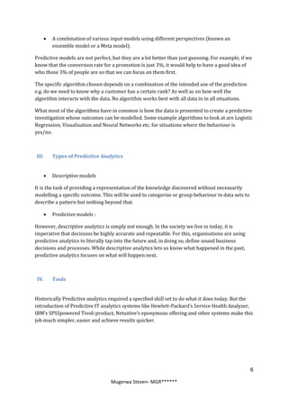    A combination of various input models using different perspectives (known an
       ensemble model or a Meta model).

Predictive models are not perfect, but they are a lot better than just guessing. For example, if we
know that the conversion rate for a promotion is just 3%, it would help to have a good idea of
who those 3% of people are so that we can focus on them first.

The specific algorithm chosen depends on a combination of the intended use of the prediction
e.g. do we need to know why a customer has a certain rank? As well as on how well the
algorithm interacts with the data. No algorithm works best with all data in in all situations.

What most of the algorithms have in common is how the data is presented to create a predictive
investigation whose outcomes can be modelled. Some example algorithms to look at are Logistic
Regression, Visualisation and Neural Networks etc. for situations where the behaviour is
yes/no.



III.   Types of Predictive Analytics


      Descriptive models

It is the task of providing a representation of the knowledge discovered without necessarily
modelling a specific outcome. This will be used to categorize or group behaviour in data sets to
describe a pattern but nothing beyond that.

      Predictive models :

However, descriptive analytics is simply not enough. In the society we live in today, it is
imperative that decisions be highly accurate and repeatable. For this, organisations are using
predictive analytics to literally tap into the future and, in doing so, define sound business
decisions and processes. While descriptive analytics lets us know what happened in the past,
predictive analytics focuses on what will happen next.



 IV.   Tools


Historically Predictive analytics required a specified skill set to do what it does today. But the
introduction of Predictive IT analytics systems like Hewlett-Packard’s Service Health Analyzer,
IBM’s SPSSpowered Tivoli product, Netuitive’s eponymous offering and other systems make this
job much simpler, easier and achieve results quicker.




                                                                                                   6

                                  Mugerwa Steven- MGR******
 
