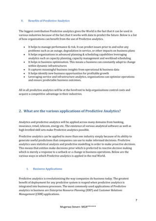 V.      Benefits of Predictive Analytics


The biggest contribution Predictive analytics gives the World is the fact that it can be used in
various industries because of the fact that it works with data to predict the future. Below is a list
of how organizations can benefit from the use of Predictive analytics.

        It helps to manage performance & risk. It can predict issues prior to and solve any
         problems such as an outage, degradation in service, or other impacts on business plans
        It helps organizations in advanced planning & scheduling capabilities leveraging
         analytics such as capacity planning, capacity management and workload scheduling
        It helps in business optimization. This means a business can constantly adapt to change
         within dynamic infrastructures
        It captures meaningful business insights from operational & business data
        It helps identify new business opportunities for profitable growth
        Leveraging service and infrastructure analytics, organizations can optimize operations
         and ensure predictable business outcomes.


All in all predictive analytics will be at the forefront to help organizations control costs and
acquire a competitive advantage in their industries.




2. What are the various applications of Predictive Analytics?

Analytics and predictive analytics will be applied across many domains from banking,
insurance, retail, telecom, energy etc. The existence of various analytical software as well as
high levelled skill sets make Predictive analytics possible.

Predictive analytics can be applied to more than one industry simply because of its ability to
generate useful predictions that companies can use to make informed decisions. Predictive
analytics uses statistical analysis and predictive modelling in order to make proactive decisions.
This means that entities make decisions prior which is preferred to reactive decision making
which is merely a response to a setback or a change in business operations. Below are the
various ways in which Predictive analytics is applied in the real World.



        I.   Business Applications


Predictive analytics is revolutionizing the way companies do business today. The greatest
benefit of deployment for any predictive system is reaped when predictive analytics is
integrated into business processes. The most commonly used applications of Predictive
analytics in business are Enterprise Resource Planning (ERP) and Customer Relations
Management (CRM) applications.

                                                                                                     7

                                   Mugerwa Steven- MGR******
 