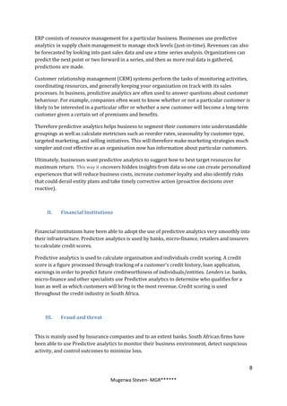 ERP consists of resource management for a particular business. Businesses use predictive
analytics in supply chain management to manage stock levels (just-in-time). Revenues can also
be forecasted by looking into past sales data and use a time series analysis. Organizations can
predict the next point or two forward in a series, and then as more real data is gathered,
predictions are made.

Customer relationship management (CRM) systems perform the tasks of monitoring activities,
coordinating resources, and generally keeping your organization on track with its sales
processes. In business, predictive analytics are often used to answer questions about customer
behaviour. For example, companies often want to know whether or not a particular customer is
likely to be interested in a particular offer or whether a new customer will become a long-term
customer given a certain set of premiums and benefits.

Therefore predictive analytics helps business to segment their customers into understandable
groupings as well as calculate metricises such as reorder rates, seasonality by customer type,
targeted marketing, and selling initiatives. This will therefore make marketing strategies much
simpler and cost effective as an organisation now has information about particular customers.

Ultimately, businesses want predictive analytics to suggest how to best target resources for
maximum return. This way it uncovers hidden insights from data so one can create personalized
experiences that will reduce business costs, increase customer loyalty and also identify risks
that could derail entity plans and take timely corrective action (proactive decisions over
reactive).



     II.   Financial Institutions


Financial institutions have been able to adopt the use of predictive analytics very smoothly into
their infrastructure. Predictive analytics is used by banks, micro-finance, retailers and insurers
to calculate credit scores.

Predictive analytics is used to calculate organisation and individuals credit scoring. A credit
score is a figure processed through tracking of a customer’s credit history, loan application,
earnings in order to predict future creditworthiness of individuals/entities. Lenders i.e. banks,
micro-finance and other specialists use Predictive analytics to determine who qualifies for a
loan as well as which customers will bring in the most revenue. Credit scoring is used
throughout the credit industry in South Africa.



    III.   Fraud and threat


This is mainly used by Insurance companies and to an extent banks. South African firms have
been able to use Predictive analytics to monitor their business environment, detect suspicious
activity, and control outcomes to minimize loss.


                                                                                                    8

                                  Mugerwa Steven- MGR******
 