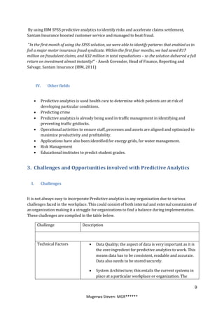 By using IBM SPSS predictive analytics to identify risks and accelerate claims settlement,
Santam Insurance boosted customer service and managed to beat fraud.

 "In the first month of using the SPSS solution, we were able to identify patterns that enabled us to
foil a major motor insurance fraud syndicate. Within the first four months, we had saved R17
million on fraudulent claims, and R32 million in total repudiations – so the solution delivered a full
return on investment almost instantly!" - Anesh Govender, Head of Finance, Reporting and
Salvage, Santam Insurance (IBM, 2011)



       IV.   Other fields


        Predictive analytics is used health care to determine which patients are at risk of
         developing particular conditions.
        Predicting crime
        Predictive analytics is already being used in traffic management in identifying and
         preventing traffic gridlocks.
        Operational activities to ensure staff, processes and assets are aligned and optimized to
         maximize productivity and profitability.
        Applications have also been identified for energy grids, for water management.
        Risk Management
        Educational institutes to predict student grades.


3. Challenges and Opportunities involved with Predictive Analytics

  I.     Challenges


It is not always easy to incorporate Predictive analytics in any organisation due to various
challenges faced in the workplace. This could consist of both internal and external constraints of
an organization making it a struggle for organizations to find a balance during implementation.
These challenges are compiled in the table below.

        Challenge                Description



        Technical Factors               Data Quality; the aspect of data is very important as it is
                                         the core ingredient for predictive analytics to work. This
                                         means data has to be consistent, readable and accurate.
                                         Data also needs to be stored securely.

                                        System Architecture; this entails the current systems in
                                         place at a particular workplace or organization. The

                                                                                                     9

                                   Mugerwa Steven- MGR******
 