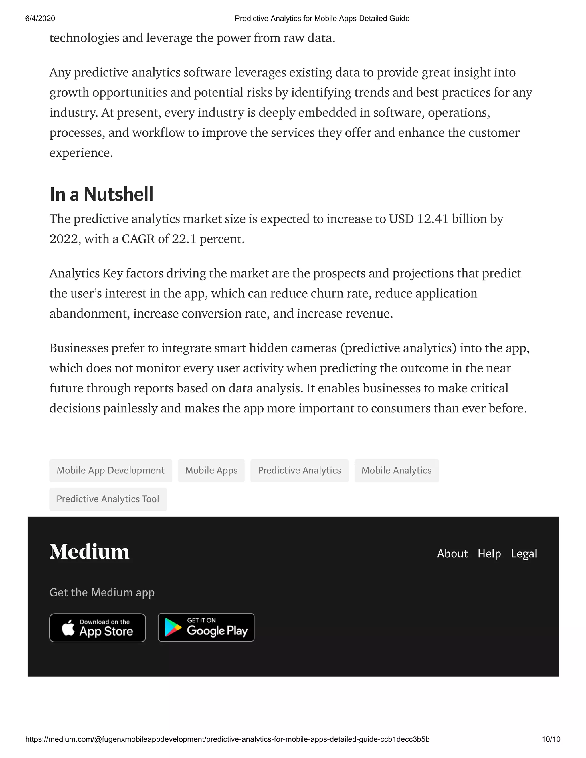 6/4/2020 Predictive Analytics for Mobile Apps-Detailed Guide
https://medium.com/@fugenxmobileappdevelopment/predictive-analytics-for-mobile-apps-detailed-guide-ccb1decc3b5b 10/10
technologies and leverage the power from raw data.
Any predictive analytics software leverages existing data to provide great insight into
growth opportunities and potential risks by identifying trends and best practices for any
industry. At present, every industry is deeply embedded in software, operations,
processes, and workflow to improve the services they offer and enhance the customer
experience.
In a Nutshell
The predictive analytics market size is expected to increase to USD 12.41 billion by
2022, with a CAGR of 22.1 percent.
Analytics Key factors driving the market are the prospects and projections that predict
the user’s interest in the app, which can reduce churn rate, reduce application
abandonment, increase conversion rate, and increase revenue.
Businesses prefer to integrate smart hidden cameras (predictive analytics) into the app,
which does not monitor every user activity when predicting the outcome in the near
future through reports based on data analysis. It enables businesses to make critical
decisions painlessly and makes the app more important to consumers than ever before.
Mobile App Development Mobile Apps Predictive Analytics Mobile Analytics
Predictive Analytics Tool
About Help Legal
Get the Medium app
 