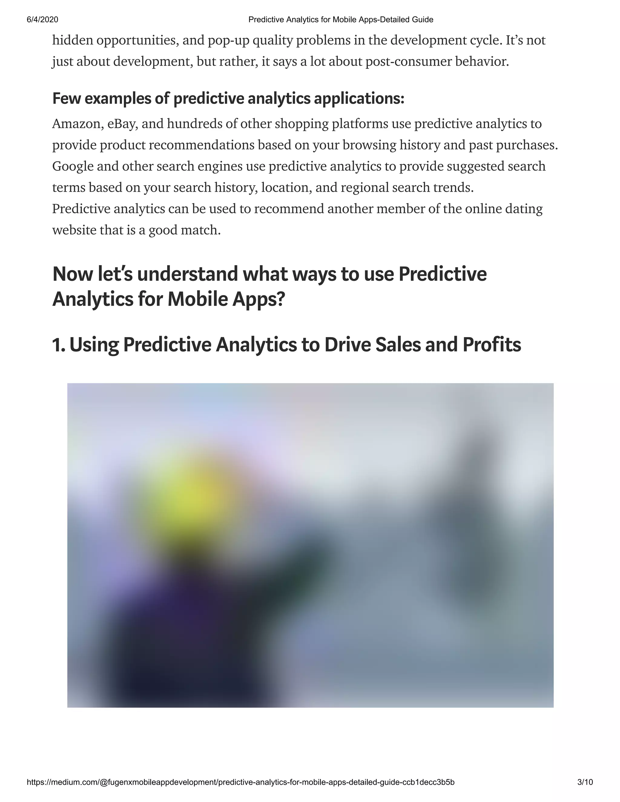 6/4/2020 Predictive Analytics for Mobile Apps-Detailed Guide
https://medium.com/@fugenxmobileappdevelopment/predictive-analytics-for-mobile-apps-detailed-guide-ccb1decc3b5b 3/10
hidden opportunities, and pop-up quality problems in the development cycle. It’s not
just about development, but rather, it says a lot about post-consumer behavior.
Few examples of predictive analytics applications:
Amazon, eBay, and hundreds of other shopping platforms use predictive analytics to
provide product recommendations based on your browsing history and past purchases.
Google and other search engines use predictive analytics to provide suggested search
terms based on your search history, location, and regional search trends.
Predictive analytics can be used to recommend another member of the online dating
website that is a good match.
Now let’s understand what ways to use Predictive
Analytics for Mobile Apps?
1.Using Predictive Analytics to Drive Sales and Profits
 