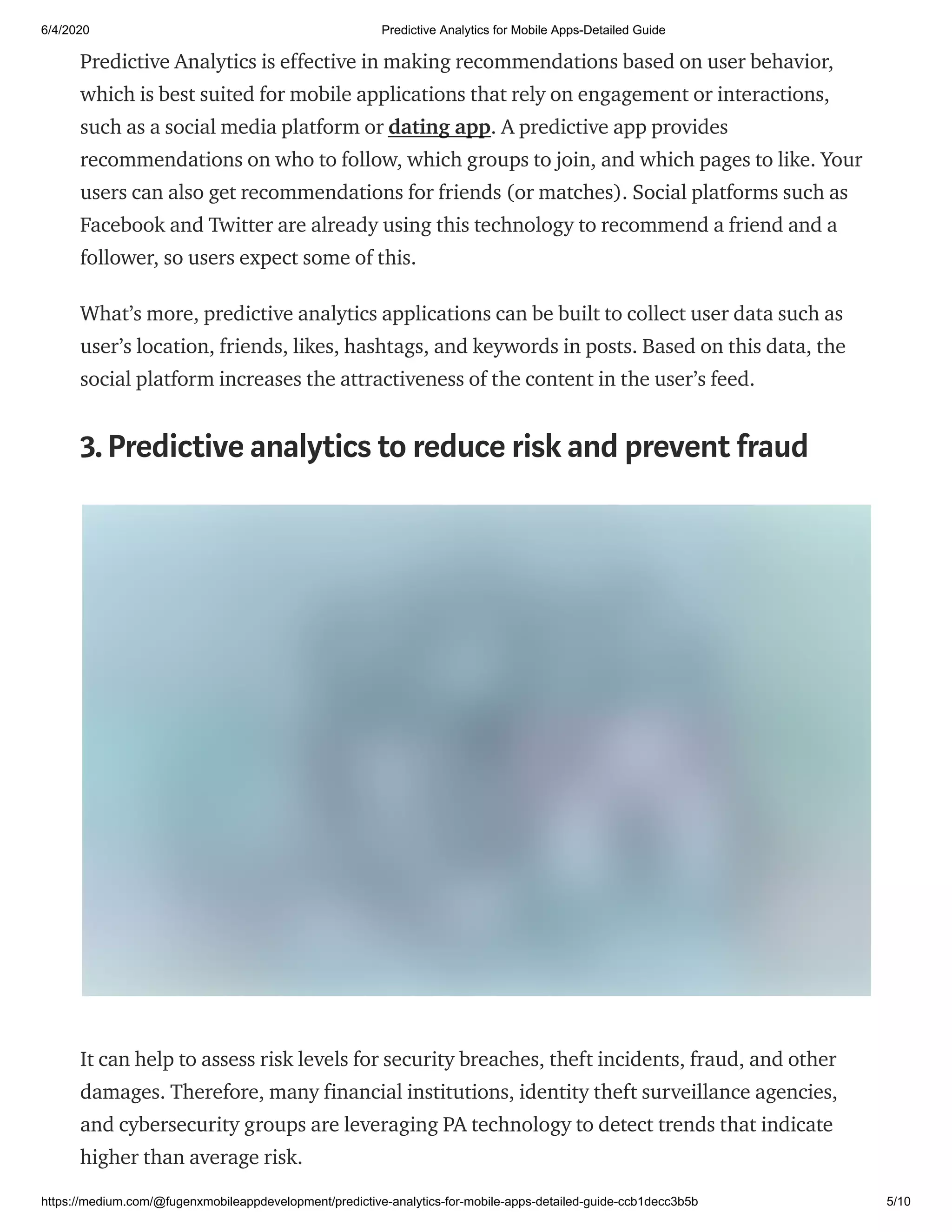 6/4/2020 Predictive Analytics for Mobile Apps-Detailed Guide
https://medium.com/@fugenxmobileappdevelopment/predictive-analytics-for-mobile-apps-detailed-guide-ccb1decc3b5b 5/10
Predictive Analytics is effective in making recommendations based on user behavior,
which is best suited for mobile applications that rely on engagement or interactions,
such as a social media platform or dating app. A predictive app provides
recommendations on who to follow, which groups to join, and which pages to like. Your
users can also get recommendations for friends (or matches). Social platforms such as
Facebook and Twitter are already using this technology to recommend a friend and a
follower, so users expect some of this.
What’s more, predictive analytics applications can be built to collect user data such as
user’s location, friends, likes, hashtags, and keywords in posts. Based on this data, the
social platform increases the attractiveness of the content in the user’s feed.
3.Predictive analytics to reduce risk and prevent fraud
It can help to assess risk levels for security breaches, theft incidents, fraud, and other
damages. Therefore, many financial institutions, identity theft surveillance agencies,
and cybersecurity groups are leveraging PA technology to detect trends that indicate
higher than average risk.
 