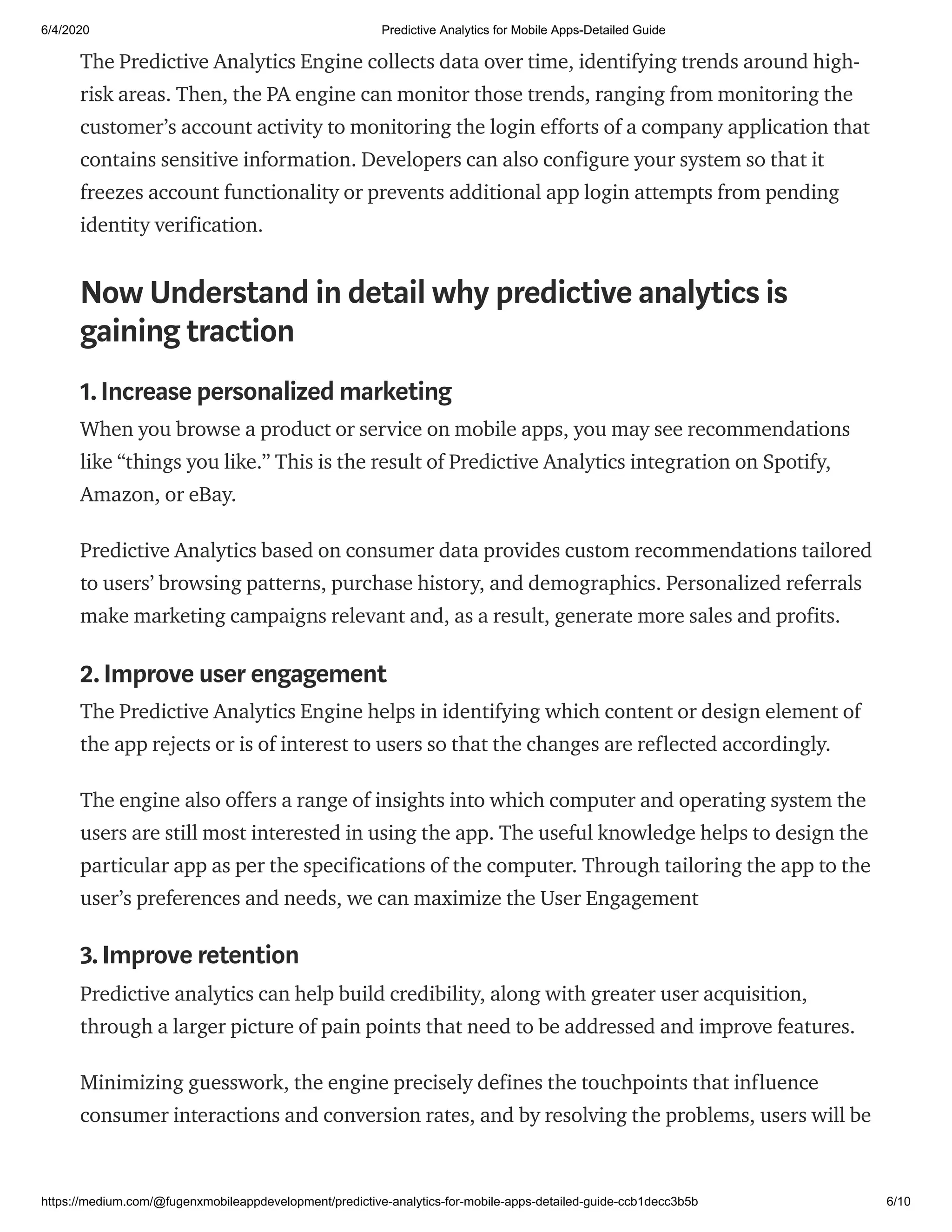 6/4/2020 Predictive Analytics for Mobile Apps-Detailed Guide
https://medium.com/@fugenxmobileappdevelopment/predictive-analytics-for-mobile-apps-detailed-guide-ccb1decc3b5b 6/10
The Predictive Analytics Engine collects data over time, identifying trends around high-
risk areas. Then, the PA engine can monitor those trends, ranging from monitoring the
customer’s account activity to monitoring the login efforts of a company application that
contains sensitive information. Developers can also configure your system so that it
freezes account functionality or prevents additional app login attempts from pending
identity verification.
Now Understand in detail why predictive analytics is
gaining traction
1.Increase personalized marketing
When you browse a product or service on mobile apps, you may see recommendations
like “things you like.” This is the result of Predictive Analytics integration on Spotify,
Amazon, or eBay.
Predictive Analytics based on consumer data provides custom recommendations tailored
to users’ browsing patterns, purchase history, and demographics. Personalized referrals
make marketing campaigns relevant and, as a result, generate more sales and profits.
2.Improve user engagement
The Predictive Analytics Engine helps in identifying which content or design element of
the app rejects or is of interest to users so that the changes are reflected accordingly.
The engine also offers a range of insights into which computer and operating system the
users are still most interested in using the app. The useful knowledge helps to design the
particular app as per the specifications of the computer. Through tailoring the app to the
user’s preferences and needs, we can maximize the User Engagement
3.Improve retention
Predictive analytics can help build credibility, along with greater user acquisition,
through a larger picture of pain points that need to be addressed and improve features.
Minimizing guesswork, the engine precisely defines the touchpoints that influence
consumer interactions and conversion rates, and by resolving the problems, users will be
 