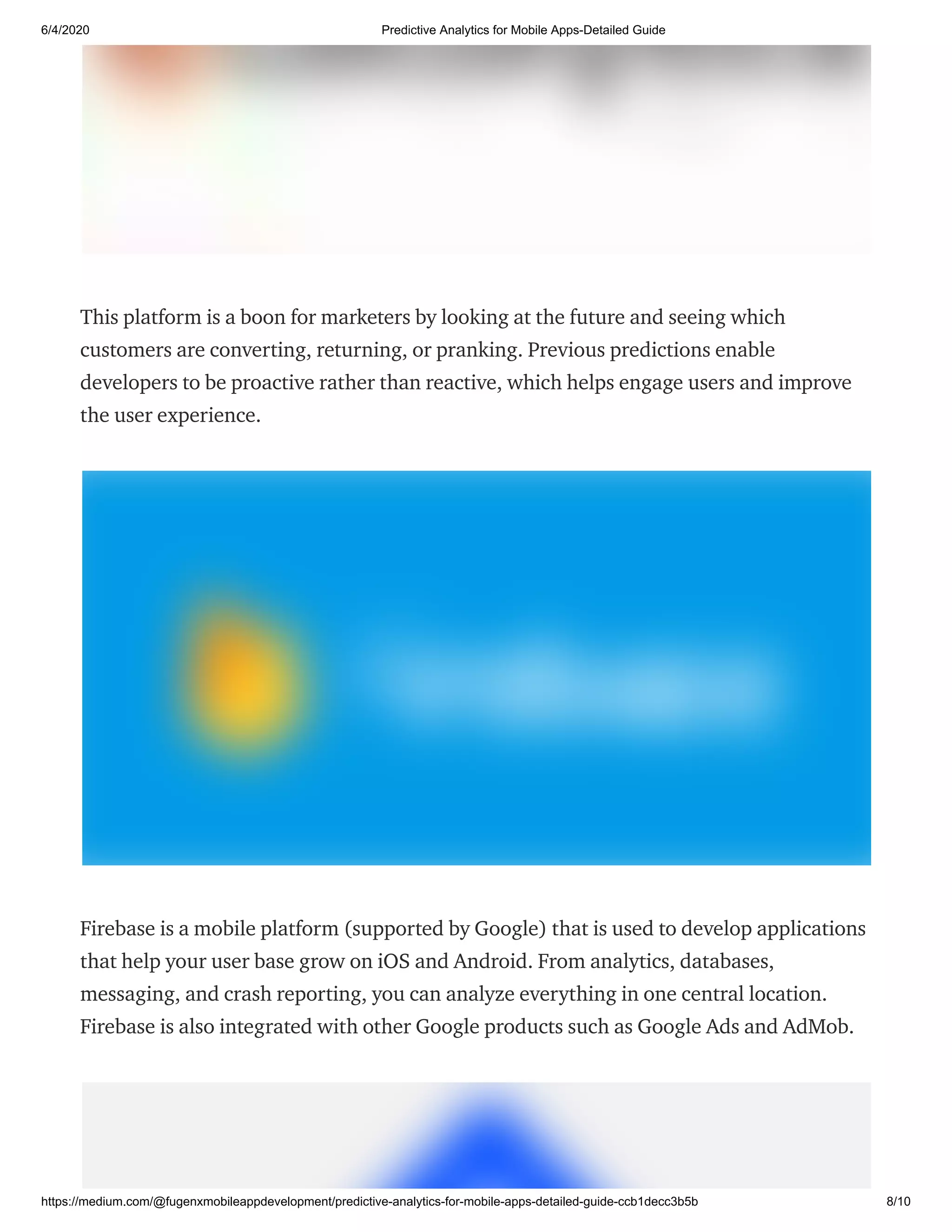 6/4/2020 Predictive Analytics for Mobile Apps-Detailed Guide
https://medium.com/@fugenxmobileappdevelopment/predictive-analytics-for-mobile-apps-detailed-guide-ccb1decc3b5b 8/10
This platform is a boon for marketers by looking at the future and seeing which
customers are converting, returning, or pranking. Previous predictions enable
developers to be proactive rather than reactive, which helps engage users and improve
the user experience.
Firebase is a mobile platform (supported by Google) that is used to develop applications
that help your user base grow on iOS and Android. From analytics, databases,
messaging, and crash reporting, you can analyze everything in one central location.
Firebase is also integrated with other Google products such as Google Ads and AdMob.
 