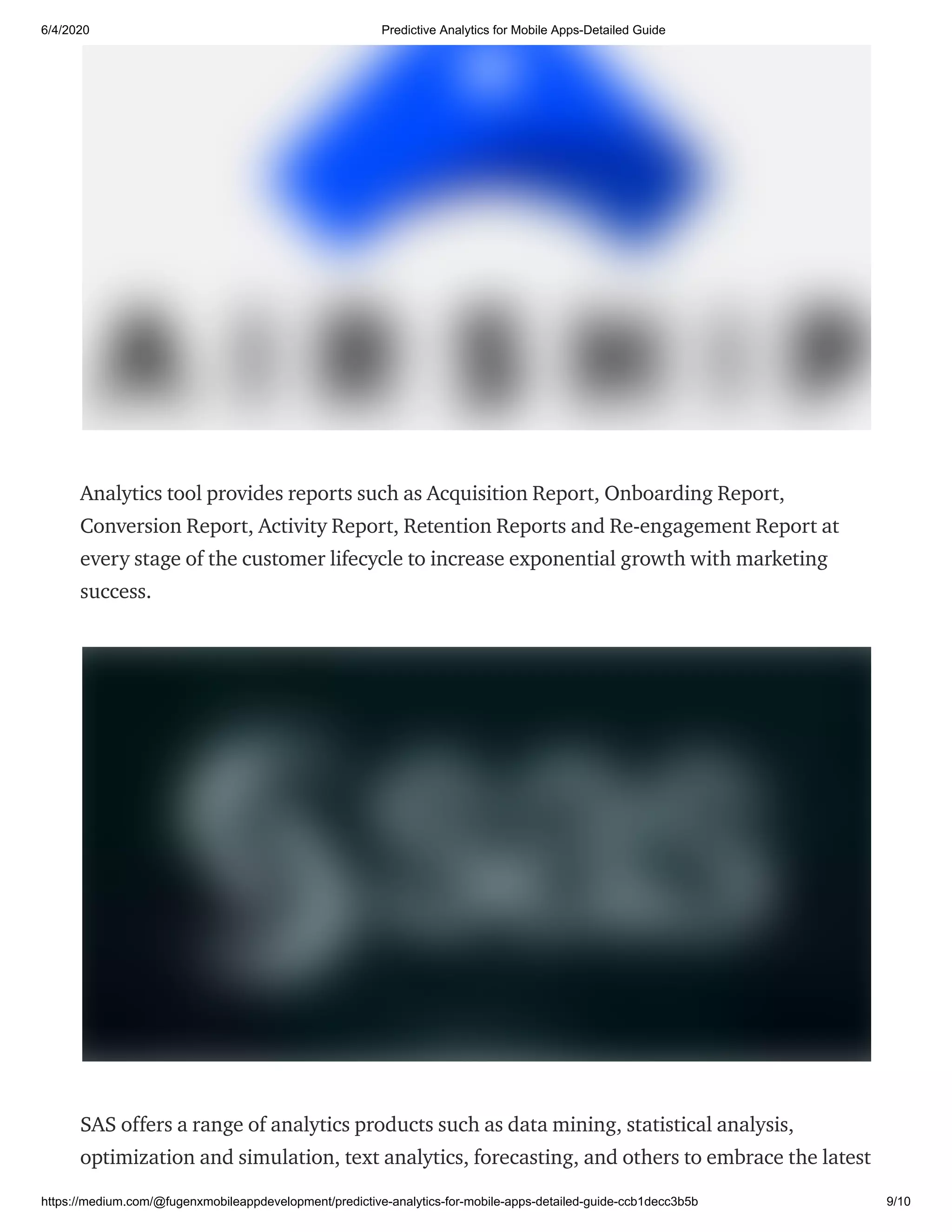 6/4/2020 Predictive Analytics for Mobile Apps-Detailed Guide
https://medium.com/@fugenxmobileappdevelopment/predictive-analytics-for-mobile-apps-detailed-guide-ccb1decc3b5b 9/10
Analytics tool provides reports such as Acquisition Report, Onboarding Report,
Conversion Report, Activity Report, Retention Reports and Re-engagement Report at
every stage of the customer lifecycle to increase exponential growth with marketing
success.
SAS offers a range of analytics products such as data mining, statistical analysis,
optimization and simulation, text analytics, forecasting, and others to embrace the latest
 