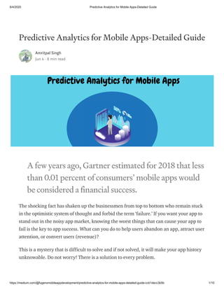 6/4/2020 Predictive Analytics for Mobile Apps-Detailed Guide
https://medium.com/@fugenxmobileappdevelopment/predictive-analytics-for-mobile-apps-detailed-guide-ccb1decc3b5b 1/10
Predictive Analytics for Mobile Apps-Detailed Guide
Amritpal Singh
Jun 4 · 8 min read
A few years ago, Gartner estimated for 2018 that less
than 0.01 percent of consumers’ mobile apps would
be considered a financial success.
The shocking fact has shaken up the businessmen from top to bottom who remain stuck
in the optimistic system of thought and forbid the term ‘failure.’ If you want your app to
stand out in the noisy app market, knowing the worst things that can cause your app to
fail is the key to app success. What can you do to help users abandon an app, attract user
attention, or convert users (revenue)?
This is a mystery that is difficult to solve and if not solved, it will make your app history
unknowable. Do not worry! There is a solution to every problem.
 