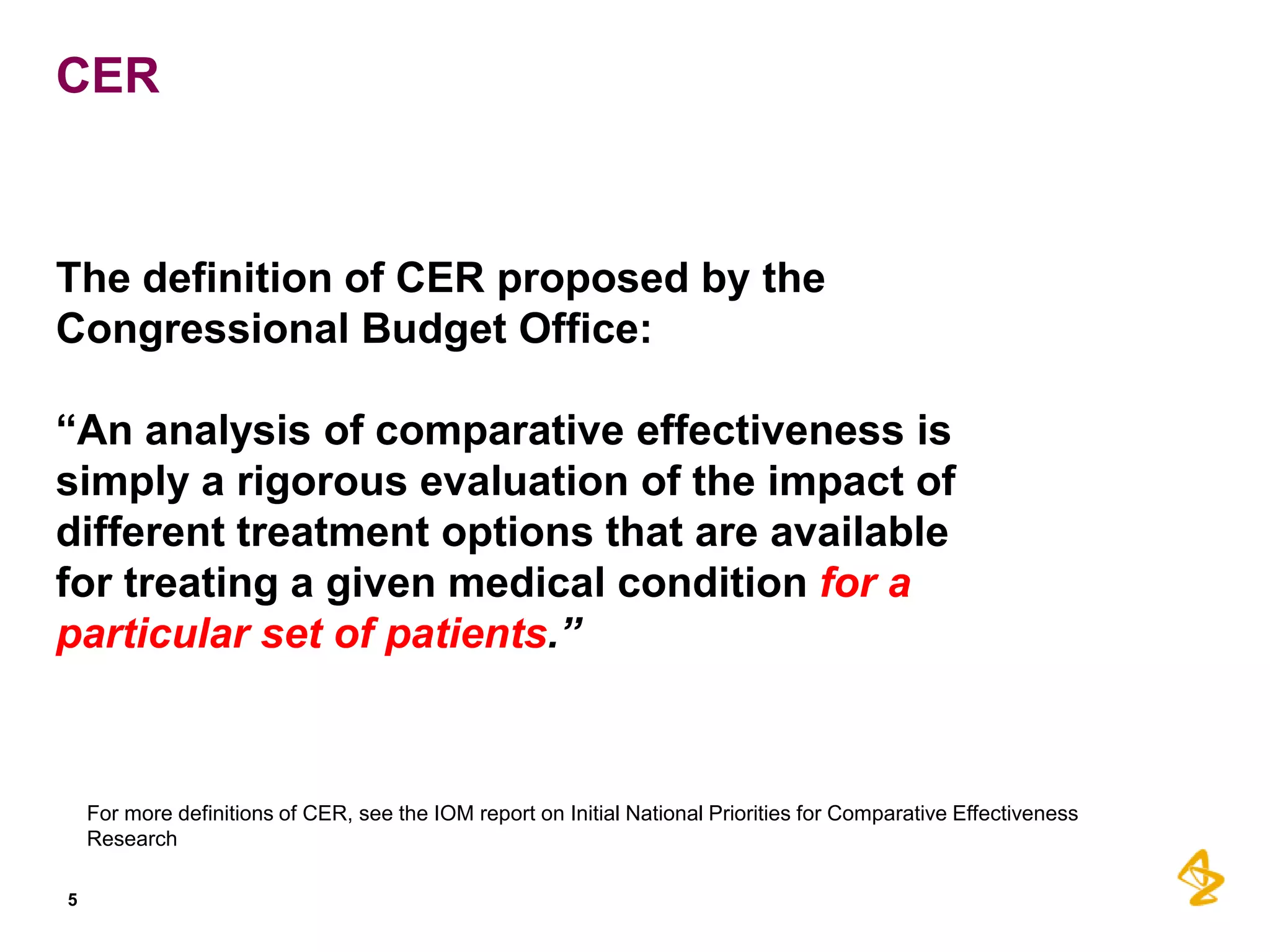 CER

The definition of CER proposed by the
Congressional Budget Office:

“An analysis of comparative effectiveness is
simply a rigorous evaluation of the impact of
different treatment options that are available
for treating a given medical condition for a
particular set of patients.”

For more definitions of CER, see the IOM report on Initial National Priorities for Comparative Effectiveness
Research
5

 