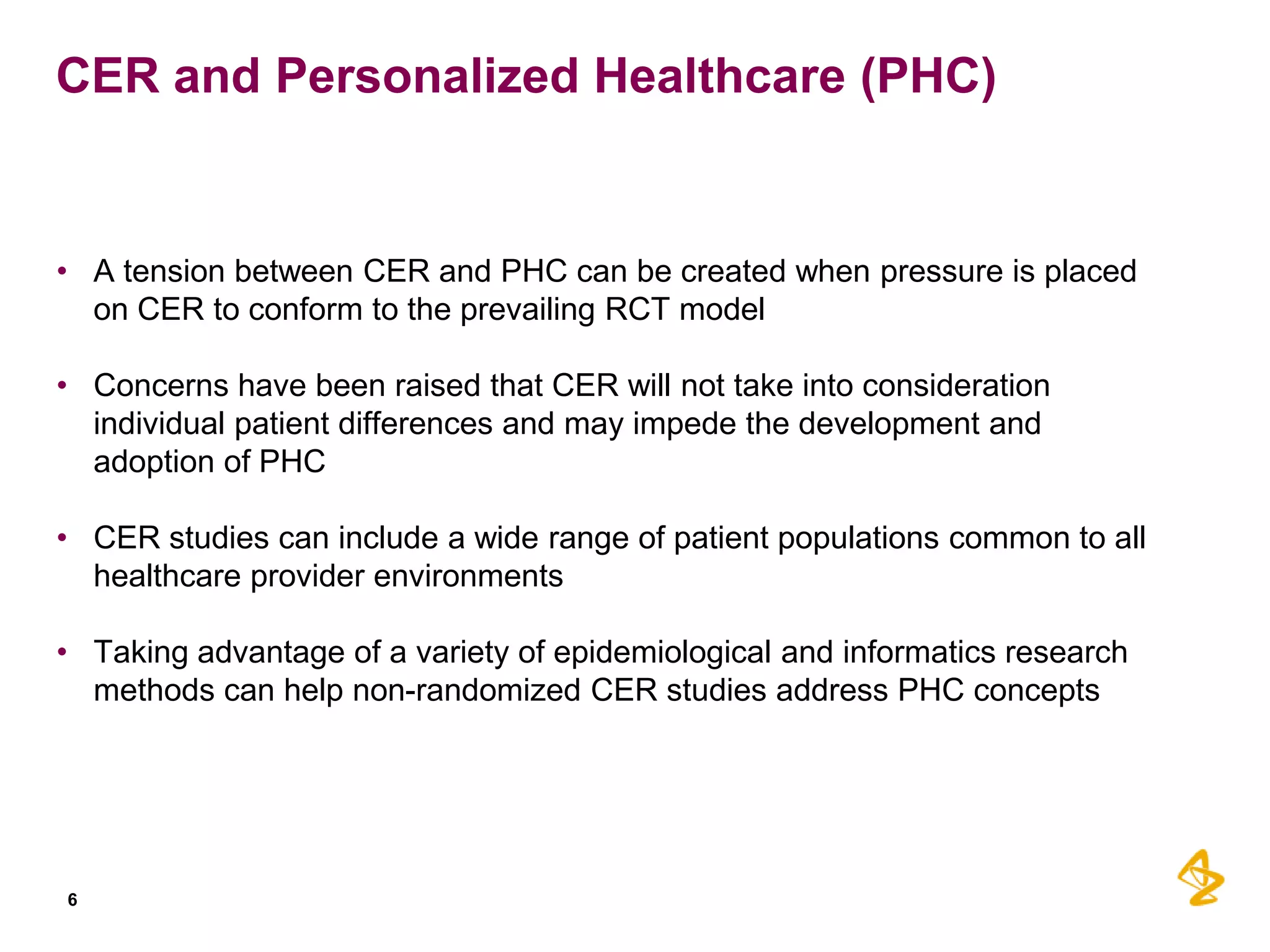 CER and Personalized Healthcare (PHC)

• A tension between CER and PHC can be created when pressure is placed
on CER to conform to the prevailing RCT model
• Concerns have been raised that CER will not take into consideration
individual patient differences and may impede the development and
adoption of PHC

• CER studies can include a wide range of patient populations common to all
healthcare provider environments
• Taking advantage of a variety of epidemiological and informatics research
methods can help non-randomized CER studies address PHC concepts

6

 