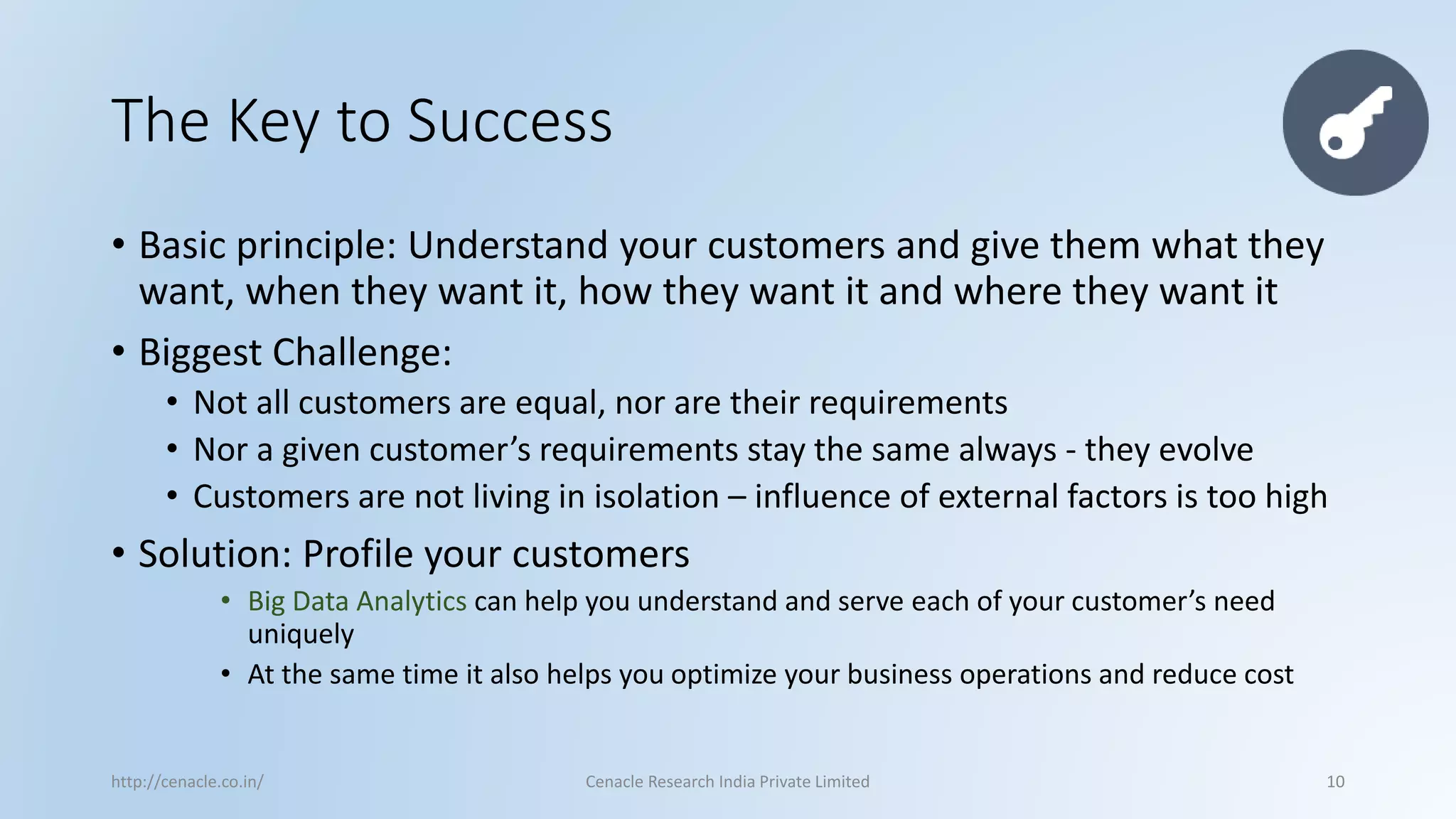 The Key to Success 
•Basic principle: Understand your customers and give them what they want, when they want it, how they want it and where they want it 
•Biggest Challenge: 
•Not all customers are equal, nor are their requirements 
•Nor a given customer’s requirements stay the same always -they evolve 
•Customers are not living in isolation –influence of external factors is too high 
•Solution: Profile your customers 
•Big Data Analytics can help you understand and serve each of your customer’s need uniquely 
•At the same time it also helps you optimize your business operations and reduce cost 
http://cenacle.co.in/ Cenacle Research India Private Limited 10 
 