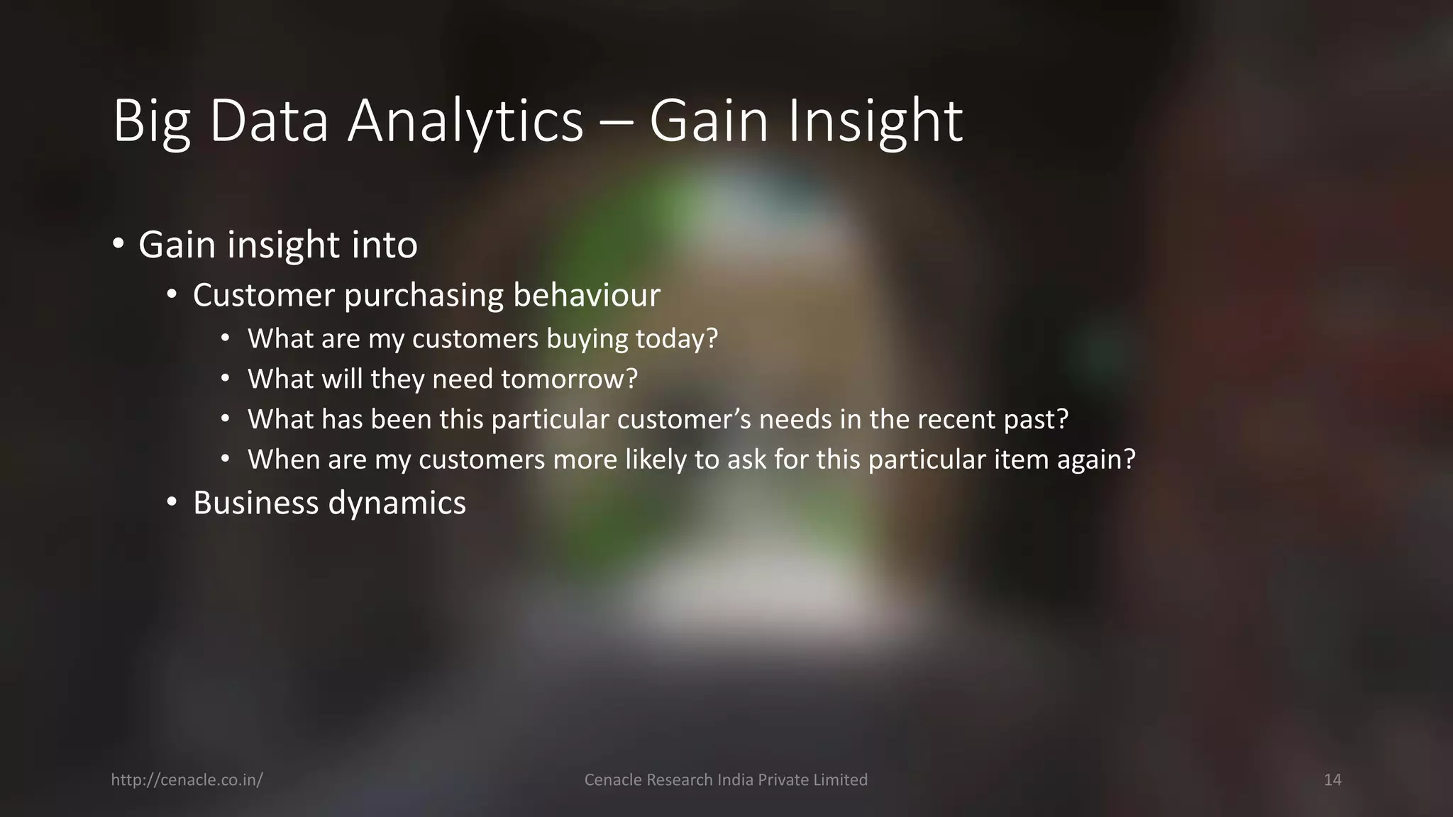 Big Data Analytics –Gain Insight 
•Gain insight into 
•Customer purchasing behaviour 
•What are my customers buying today? 
•What will they need tomorrow? 
•What has been this particular customer’s needs in the recent past? 
•When are my customers more likely to ask for this particular item again? 
•Business dynamics 
http://cenacle.co.in/ Cenacle Research India Private Limited 14 
 