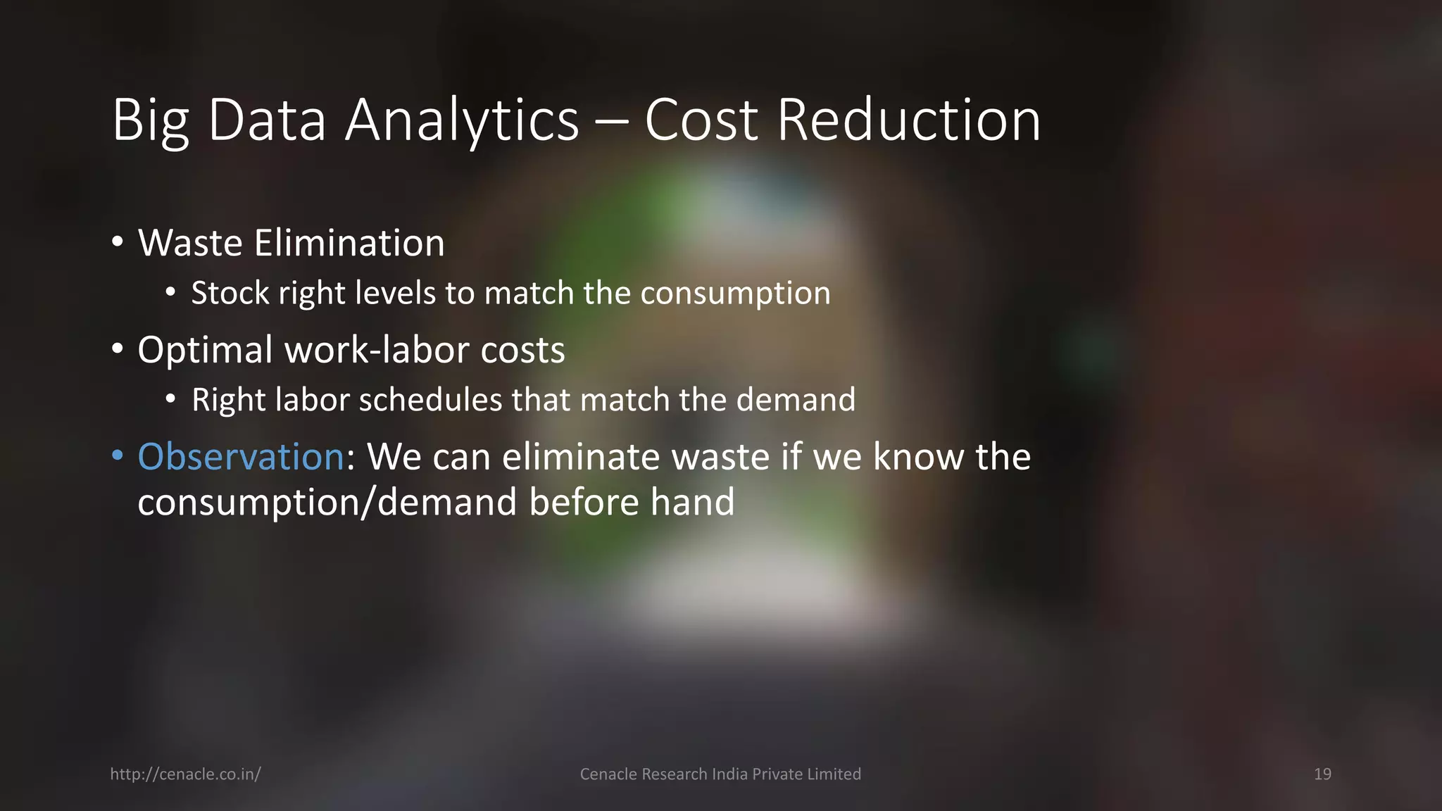 Big Data Analytics –Cost Reduction 
•Waste Elimination 
•Stock right levels to match the consumption 
•Optimal work-laborcosts 
•Right laborschedules that match the demand 
•Observation: We can eliminate waste if we know the consumption/demand before hand 
http://cenacle.co.in/ Cenacle Research India Private Limited 19 
 