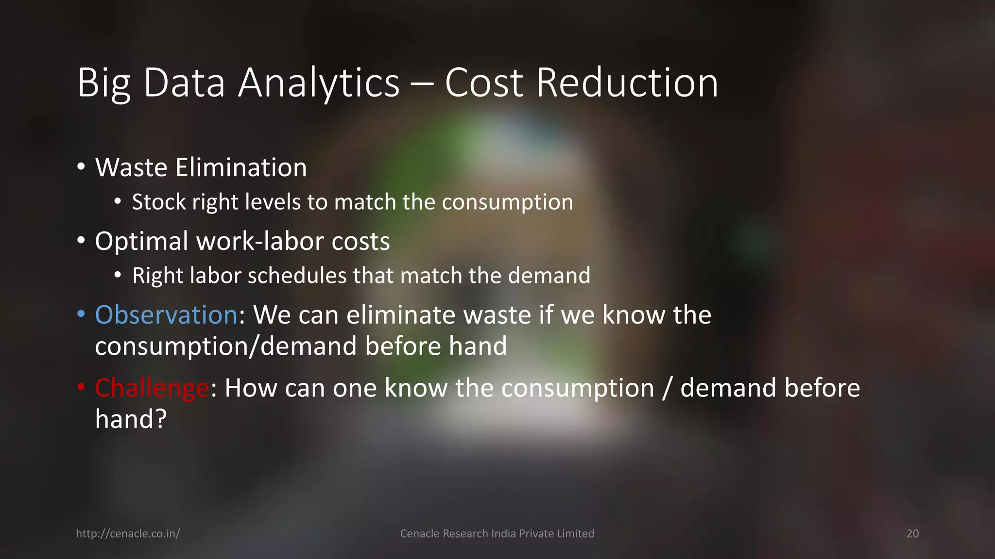 Big Data Analytics –Cost Reduction 
•Waste Elimination 
•Stock right levels to match the consumption 
•Optimal work-laborcosts 
•Right laborschedules that match the demand 
•Observation: We can eliminate waste if we know the consumption/demand before hand 
•Challenge: How can one know the consumption / demand before hand? 
http://cenacle.co.in/ Cenacle Research India Private Limited 20 
 