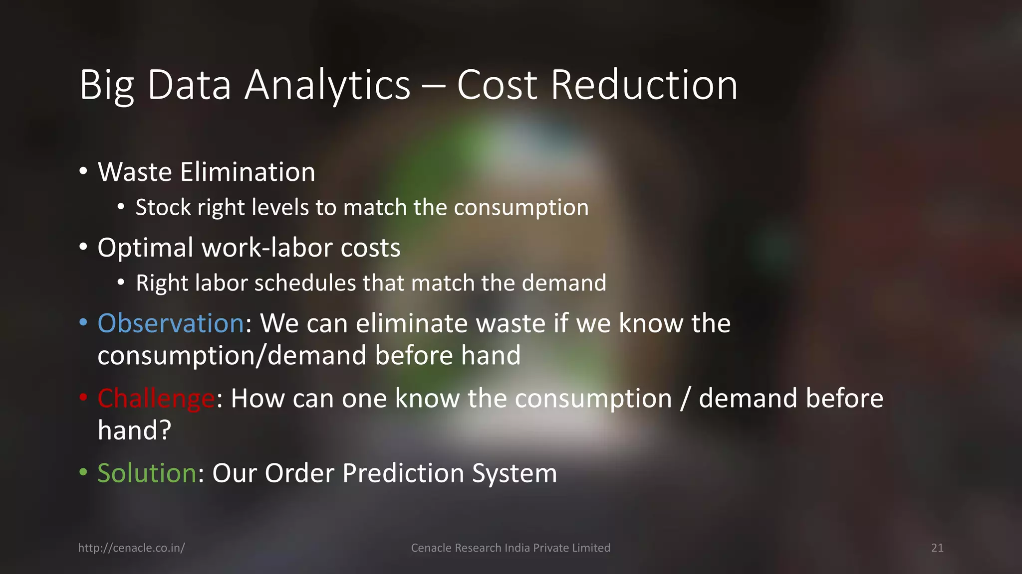 Big Data Analytics –Cost Reduction 
•Waste Elimination 
•Stock right levels to match the consumption 
•Optimal work-laborcosts 
•Right laborschedules that match the demand 
•Observation: We can eliminate waste if we know the consumption/demand before hand 
•Challenge: How can one know the consumption / demand before hand? 
•Solution: Our Order Prediction System 
http://cenacle.co.in/ Cenacle Research India Private Limited 21 
 