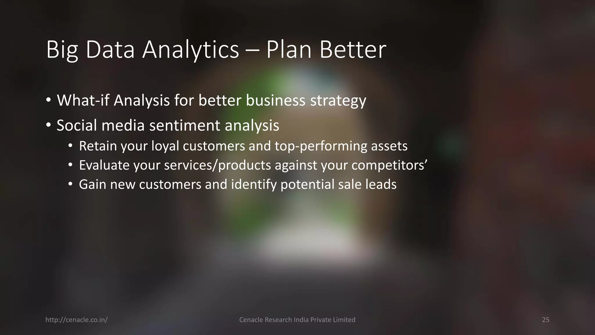 Big Data Analytics –Plan Better 
•What-if Analysis for better business strategy 
•Social media sentiment analysis 
•Retain your loyal customers and top-performing assets 
•Evaluate your services/products against your competitors’ 
•Gain new customers and identify potential sale leads 
http://cenacle.co.in/ Cenacle Research India Private Limited 25 
 