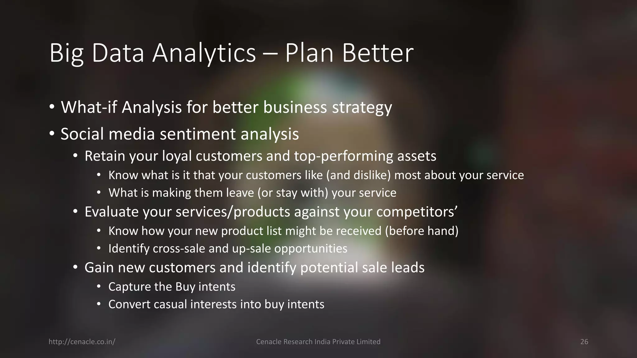 Big Data Analytics –Plan Better 
•What-if Analysis for better business strategy 
•Social media sentiment analysis 
•Retain your loyal customers and top-performing assets 
•Know what is it that your customers like (and dislike) most about your service 
•What is making them leave (or stay with) your service 
•Evaluate your services/products against your competitors’ 
•Know how your new product list might be received (before hand) 
•Identify cross-sale and up-sale opportunities 
•Gain new customers and identify potential sale leads 
•Capture the Buy intents 
•Convert casual interests into buy intents 
http://cenacle.co.in/ Cenacle Research India Private Limited 26 
 