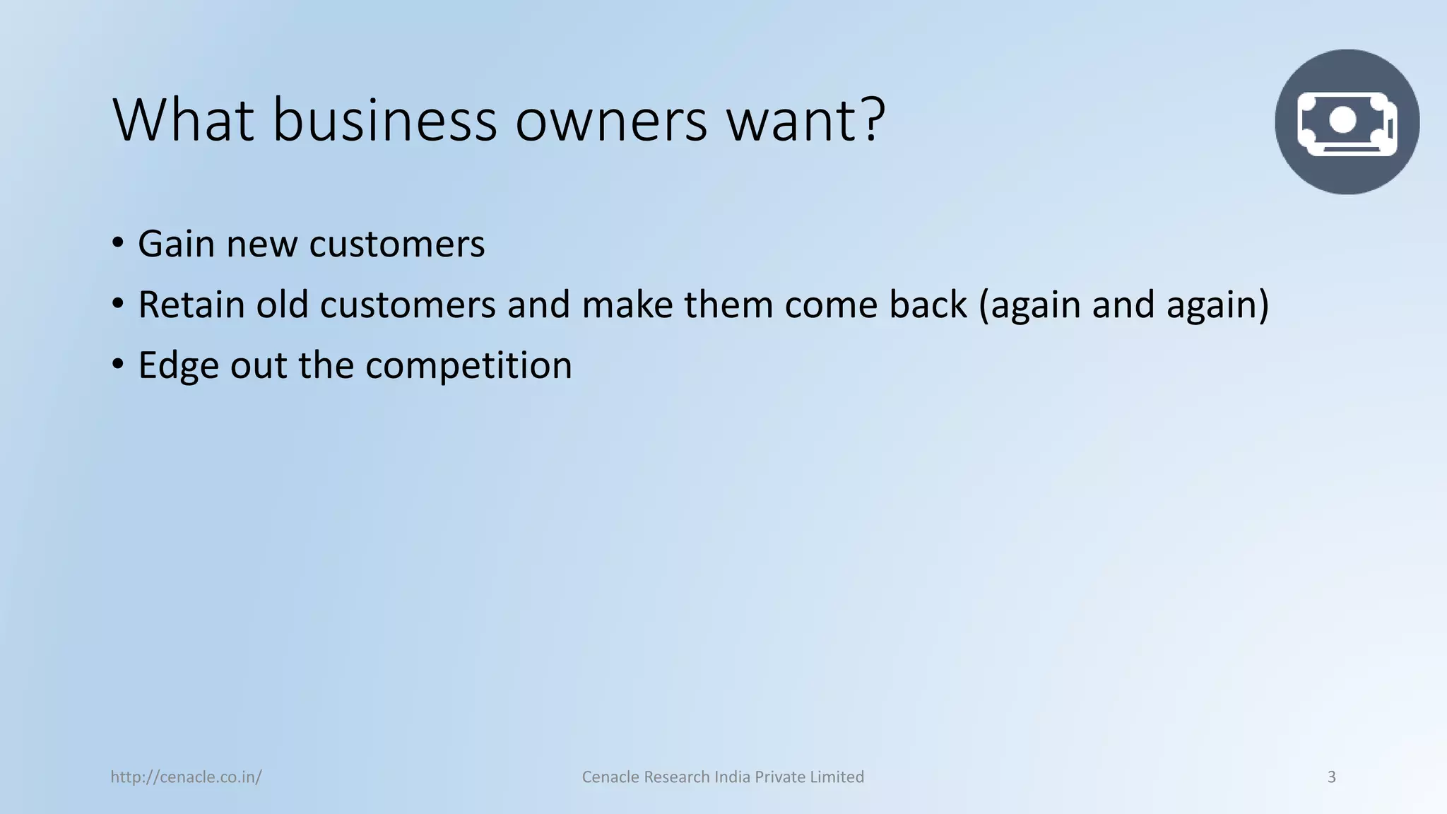 What business owners want? 
•Gain new customers 
•Retain old customers and make them come back (again and again) 
•Edge out the competition 
http://cenacle.co.in/ Cenacle Research India Private Limited 3 
 