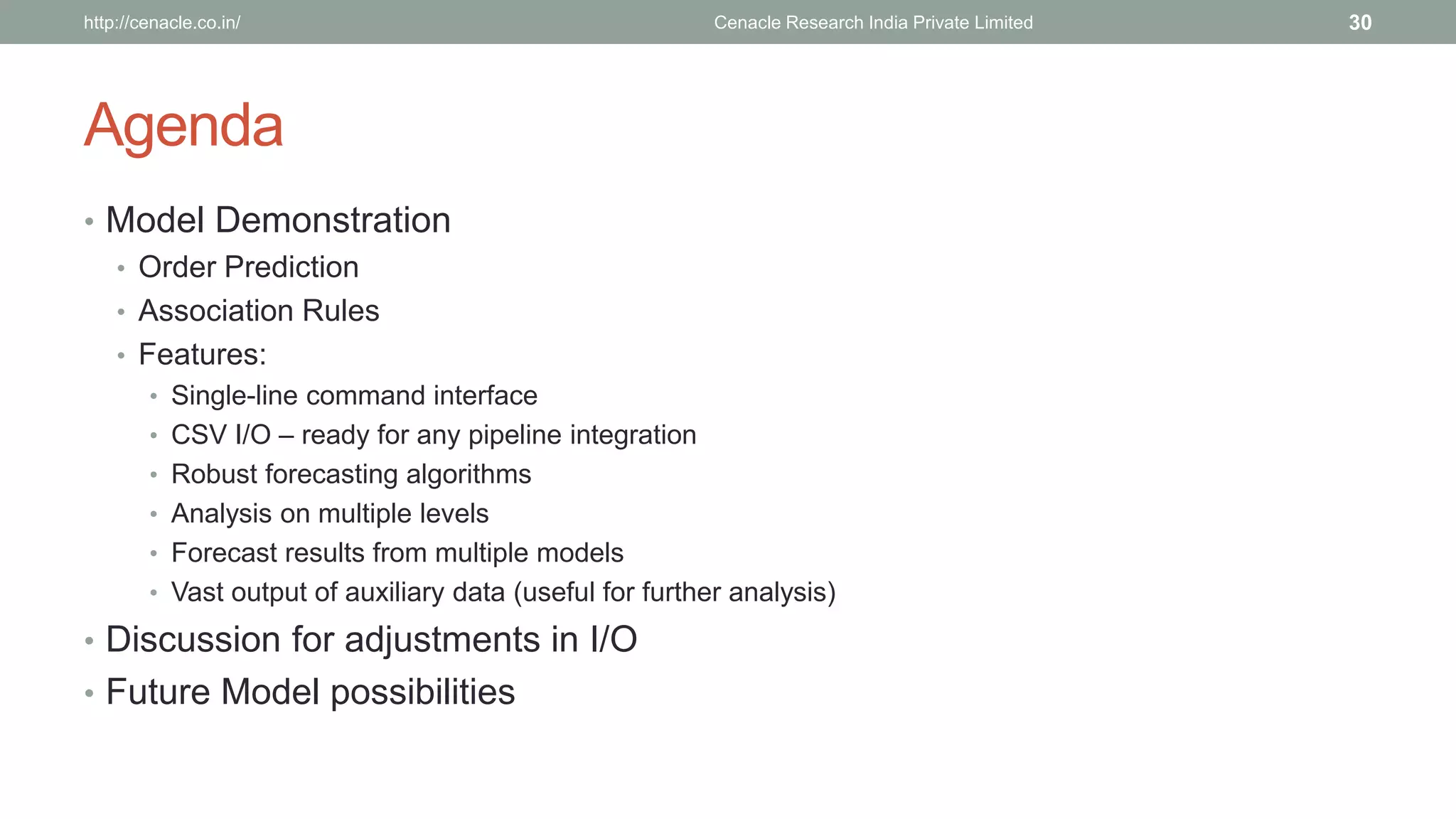 Agenda 
•Model Demonstration 
•Order Prediction 
•Association Rules 
•Features: 
•Single-line command interface 
•CSV I/O –ready for any pipeline integration 
•Robust forecasting algorithms 
•Analysis on multiple levels 
•Forecast results from multiple models 
•Vast output of auxiliary data (useful for further analysis) 
•Discussion for adjustments in I/O 
•Future Model possibilities 
Cenacle Research http://cenacle.co.in/ India Private Limited 30 
 
