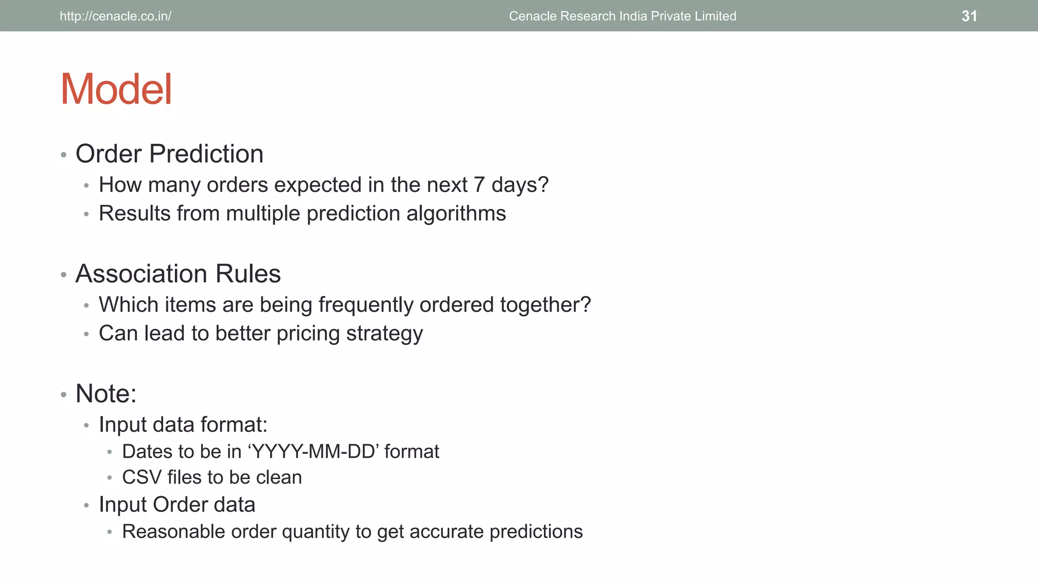 Model 
•Order Prediction 
•How many orders expected in the next 7 days? 
•Results from multiple prediction algorithms 
•Association Rules 
•Which items are being frequently ordered together? 
•Can lead to better pricing strategy 
•Note: 
•Input data format: 
•Dates to be in ‘YYYY-MM-DD’ format 
•CSV files to be clean 
•Input Order data 
•Reasonable order quantity to get accurate predictions 
Cenacle Research http://cenacle.co.in/ India Private Limited 31 
 