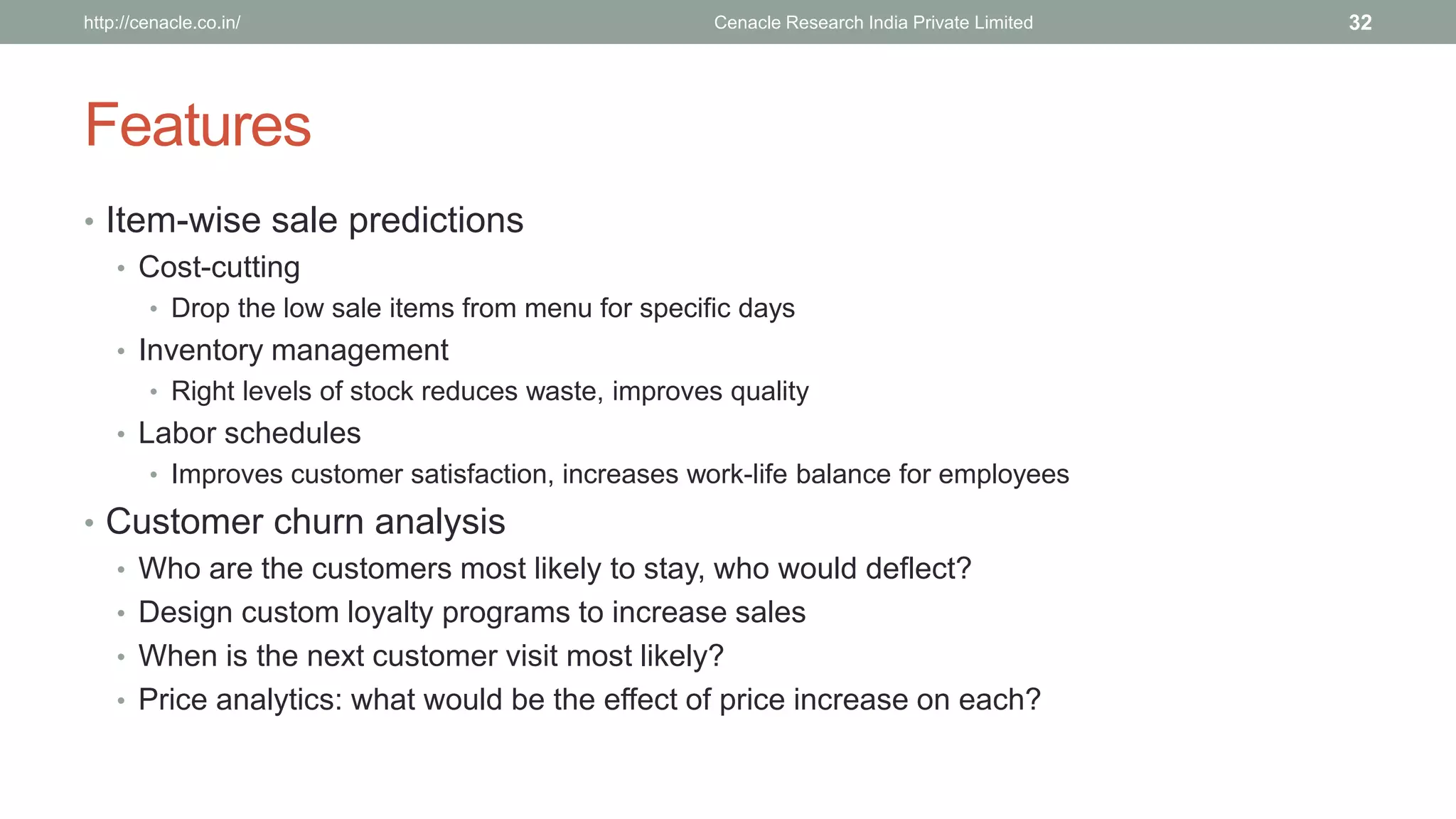 Features 
•Item-wise sale predictions 
•Cost-cutting 
•Drop the low sale items from menu for specific days 
•Inventory management 
•Right levels of stock reduces waste, improves quality 
•Labor schedules 
•Improves customer satisfaction, increases work-life balance for employees 
•Customer churn analysis 
•Who are the customers most likely to stay, who would deflect? 
•Design custom loyalty programs to increase sales 
•When is the next customer visit most likely? 
•Price analytics: what would be the effect of price increase on each? 
Cenacle Research http://cenacle.co.in/ India Private Limited 32 
 