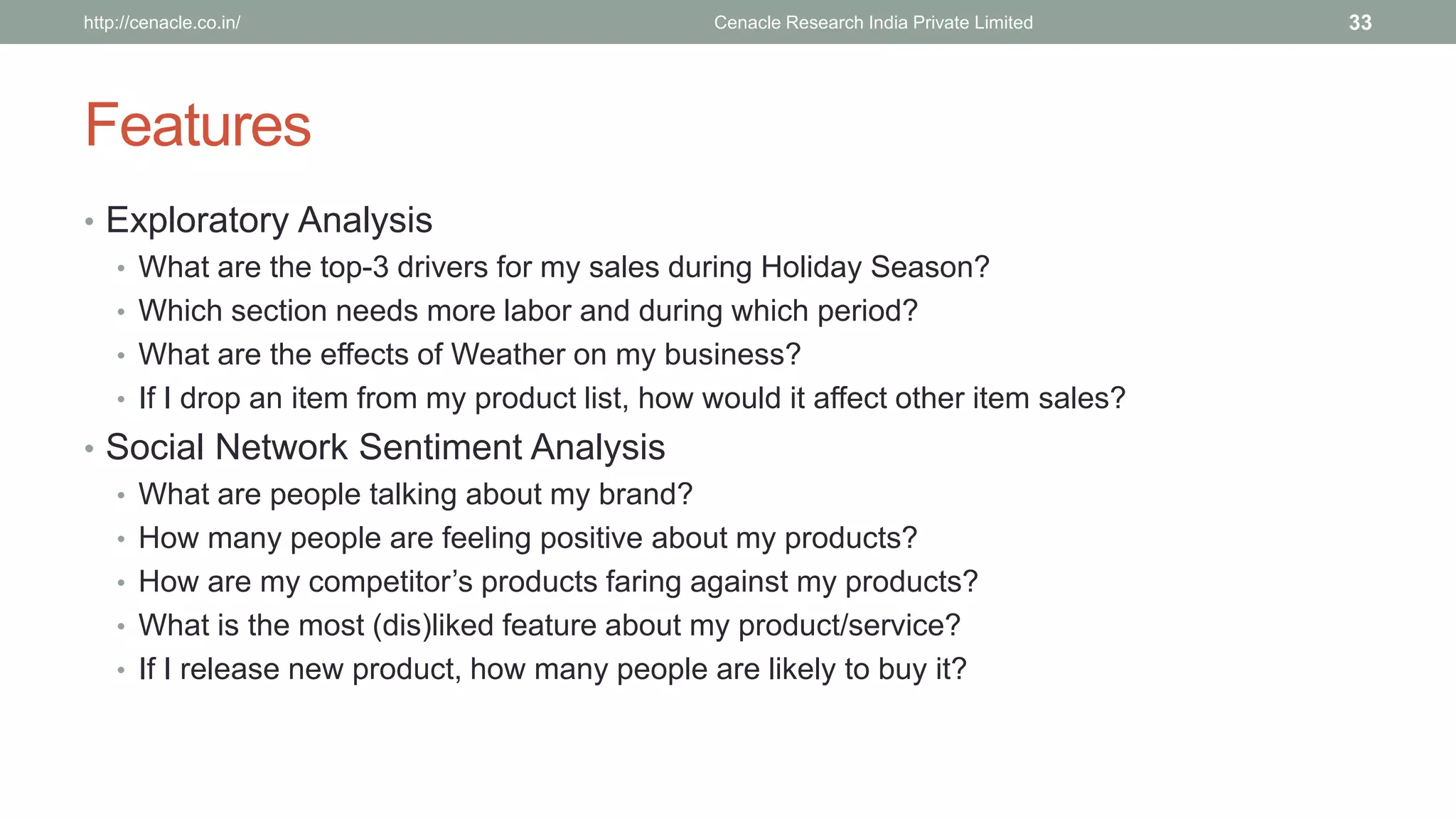 Features 
•Exploratory Analysis 
•What are the top-3 drivers for my sales during Holiday Season? 
•Which section needs more laborand during which period? 
•What are the effects of Weather on my business? 
•If I drop an item from my product list, how would it affect other item sales? 
•Social Network Sentiment Analysis 
•What are people talking about my brand? 
•How many people are feeling positive about my products? 
•How are my competitor’s products faring against my products? 
•What is the most (dis)liked feature about my product/service? 
•If I release new product, how many people are likely to buy it? 
Cenacle Research http://cenacle.co.in/ India Private Limited 33 
 