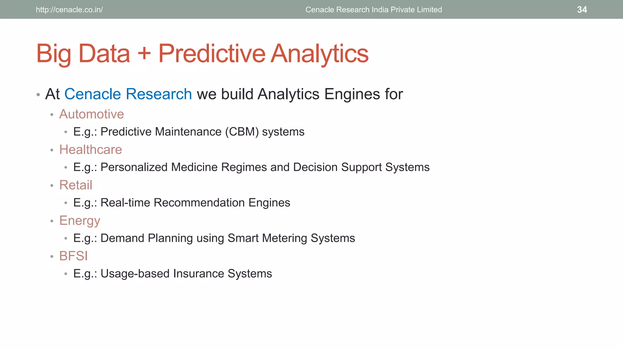 Big Data + Predictive Analytics 
•At Cenacle Research we build Analytics Engines for 
•Automotive 
•E.g.: Predictive Maintenance (CBM) systems 
•Healthcare 
•E.g.: Personalized Medicine Regimes and Decision Support Systems 
•Retail 
•E.g.: Real-time Recommendation Engines 
•Energy 
•E.g.: Demand Planning using Smart Metering Systems 
•BFSI 
•E.g.: Usage-based Insurance Systems 
Cenacle Research http://cenacle.co.in/ India Private Limited 34 
 
