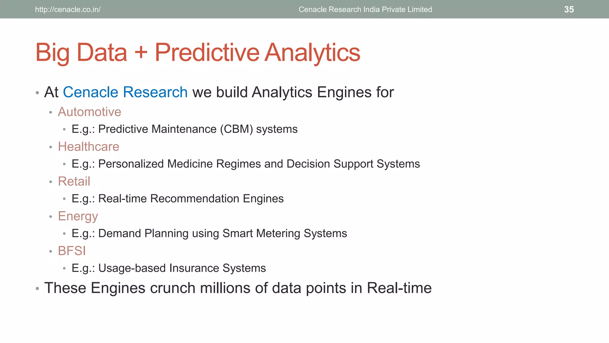 Big Data + Predictive Analytics 
•At Cenacle Research we build Analytics Engines for 
•Automotive 
•E.g.: Predictive Maintenance (CBM) systems 
•Healthcare 
•E.g.: Personalized Medicine Regimes and Decision Support Systems 
•Retail 
•E.g.: Real-time Recommendation Engines 
•Energy 
•E.g.: Demand Planning using Smart Metering Systems 
•BFSI 
•E.g.: Usage-based Insurance Systems 
•These Engines crunch millions of data points in Real-time 
Cenacle Research http://cenacle.co.in/ India Private Limited 35 
 