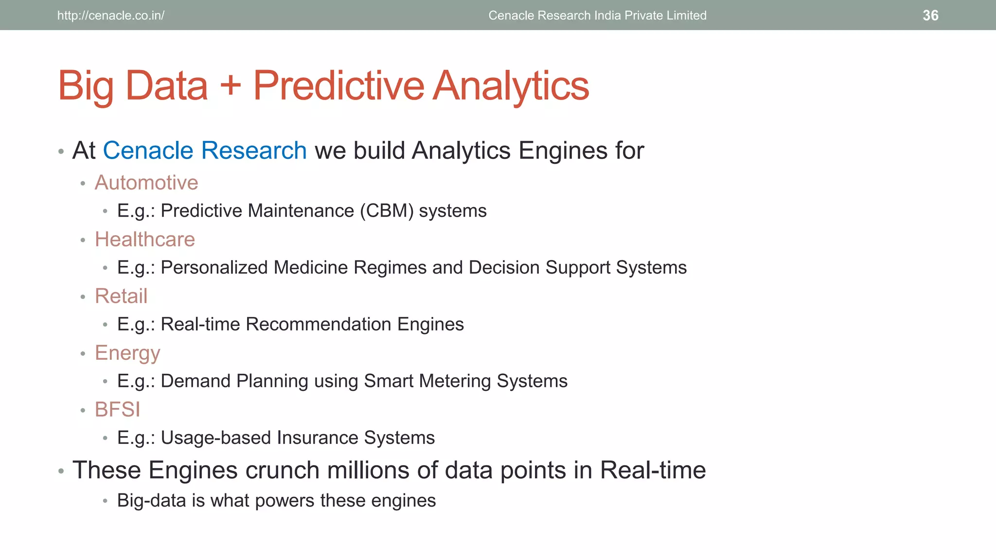 Big Data + Predictive Analytics 
•At Cenacle Research we build Analytics Engines for 
•Automotive 
•E.g.: Predictive Maintenance (CBM) systems 
•Healthcare 
•E.g.: Personalized Medicine Regimes and Decision Support Systems 
•Retail 
•E.g.: Real-time Recommendation Engines 
•Energy 
•E.g.: Demand Planning using Smart Metering Systems 
•BFSI 
•E.g.: Usage-based Insurance Systems 
•These Engines crunch millions of data points in Real-time 
•Big-data is what powers these engines 
Cenacle Research http://cenacle.co.in/ India Private Limited 36 
 