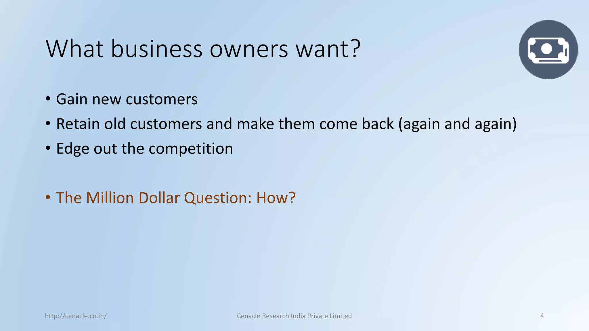 What business owners want? 
•Gain new customers 
•Retain old customers and make them come back (again and again) 
•Edge out the competition 
•The Million Dollar Question: How? 
http://cenacle.co.in/ Cenacle Research India Private Limited 4 
 