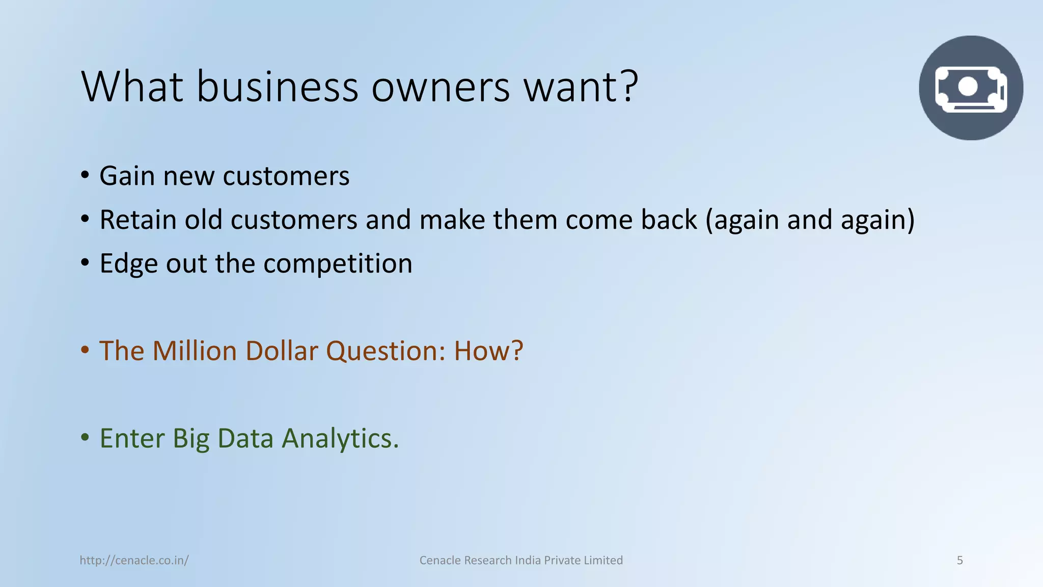 What business owners want? 
•Gain new customers 
•Retain old customers and make them come back (again and again) 
•Edge out the competition 
•The Million Dollar Question: How? 
•Enter Big Data Analytics. 
http://cenacle.co.in/ Cenacle Research India Private Limited 5 
 