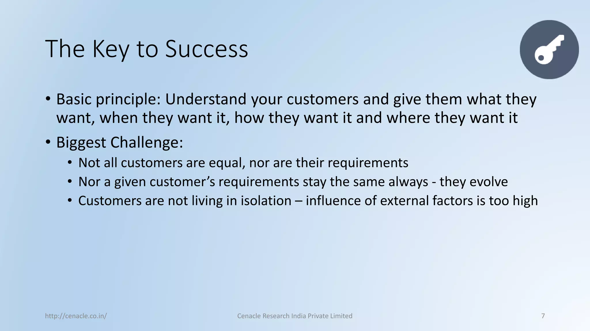 The Key to Success 
•Basic principle: Understand your customers and give them what they want, when they want it, how they want it and where they want it 
•Biggest Challenge: 
•Not all customers are equal, nor are their requirements 
•Nor a given customer’s requirements stay the same always -they evolve 
•Customers are not living in isolation –influence of external factors is too high 
http://cenacle.co.in/ Cenacle Research India Private Limited 7 
 