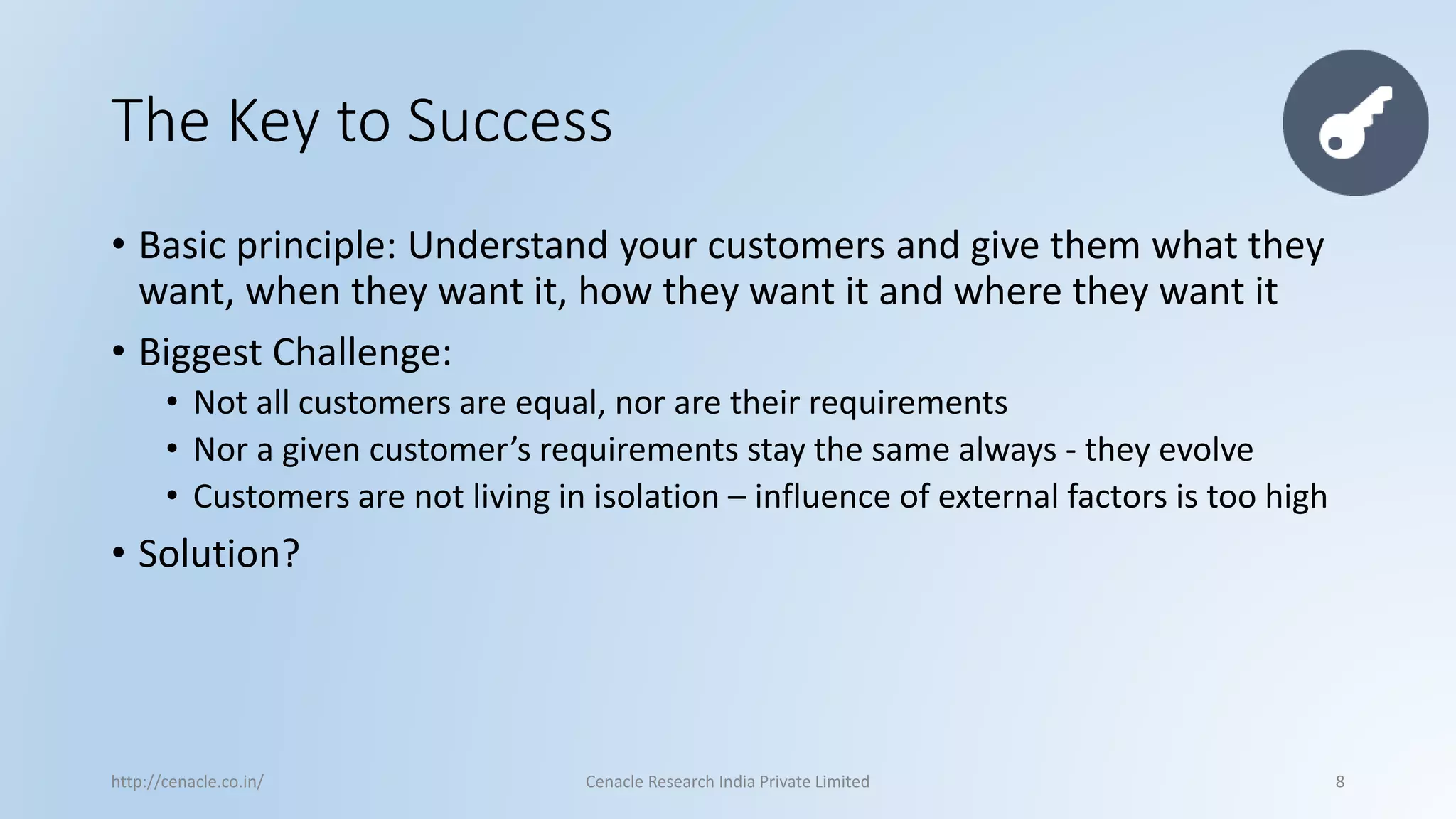 The Key to Success 
•Basic principle: Understand your customers and give them what they want, when they want it, how they want it and where they want it 
•Biggest Challenge: 
•Not all customers are equal, nor are their requirements 
•Nor a given customer’s requirements stay the same always -they evolve 
•Customers are not living in isolation –influence of external factors is too high 
•Solution? 
http://cenacle.co.in/ Cenacle Research India Private Limited 8 
 