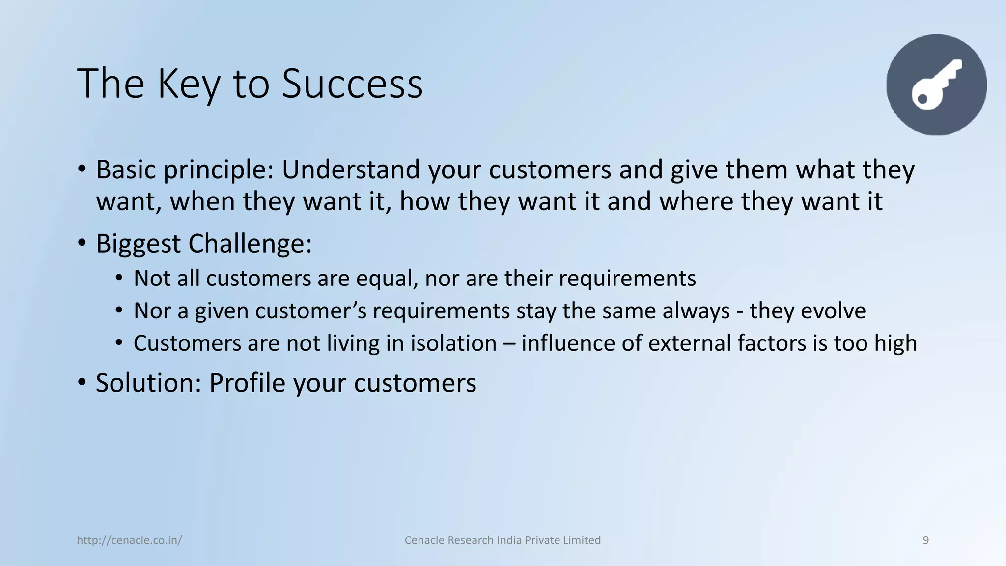 The Key to Success 
•Basic principle: Understand your customers and give them what they want, when they want it, how they want it and where they want it 
•Biggest Challenge: 
•Not all customers are equal, nor are their requirements 
•Nor a given customer’s requirements stay the same always -they evolve 
•Customers are not living in isolation –influence of external factors is too high 
•Solution: Profile your customers 
http://cenacle.co.in/ Cenacle Research India Private Limited 9 
 