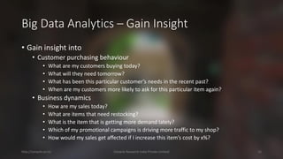 Big Data Analytics –Gain Insight 
•Gain insight into 
•Customer purchasing behaviour 
•What are my customers buying today? 
•What will they need tomorrow? 
•What has been this particular customer’s needs in the recent past? 
•When are my customers more likely to ask for this particular item again? 
•Business dynamics 
•How are my sales today? 
•What are items that need restocking? 
•What is the item that is getting more demand lately? 
•Which of my promotional campaigns is driving more traffic to my shop? 
•How would my sales get affected if I increase this item’s cost by x%? 
http://cenacle.co.in/ Cenacle Research India Private Limited 15 
 