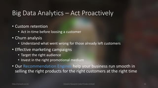 Big Data Analytics –Act Proactively 
•Custom retention 
•Act in-time before loosing a customer 
•Churn analysis 
•Understand what went wrong for those already left customers 
•Effective marketing campaigns 
•Target the right audience 
•Invest in the right promotional medium 
•Our Recommendation Engineshelp your business run smooth in selling the right products for the right customers at the right time 
http://cenacle.co.in/ Cenacle Research India Private Limited 16 
 