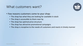 What customers want? 
•Few reasons customers come to your shop: 
•The shop has what they are looking for available in stock 
•The shop is accessible to them near by 
•The shop has optimal price structure 
•The shop has attractive promotional campaigns 
•The shop is receptive to the needs of customers and reacts in timely manner 
http://cenacle.co.in/ Cenacle Research India Private Limited 2 
 