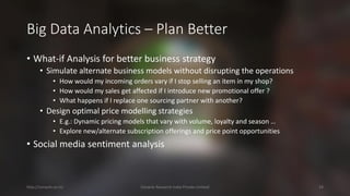 Big Data Analytics –Plan Better 
•What-if Analysis for better business strategy 
•Simulate alternate business models without disrupting the operations 
•How would my incoming orders vary if I stop selling an item in my shop? 
•How would my salesget affected if I introduce new promotional offer ? 
•What happens if I replace one sourcing partnerwith another? 
•Design optimal price modelling strategies 
•E.g.: Dynamic pricing models that vary with volume, loyalty and season … 
•Explore new/alternate subscription offerings and price point opportunities 
•Social media sentiment analysis 
http://cenacle.co.in/ Cenacle Research India Private Limited 24 
 