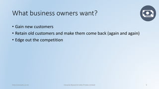 What business owners want? 
•Gain new customers 
•Retain old customers and make them come back (again and again) 
•Edge out the competition 
http://cenacle.co.in/ Cenacle Research India Private Limited 3 
 