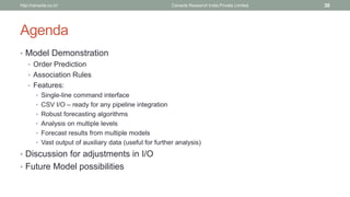 Agenda 
•Model Demonstration 
•Order Prediction 
•Association Rules 
•Features: 
•Single-line command interface 
•CSV I/O –ready for any pipeline integration 
•Robust forecasting algorithms 
•Analysis on multiple levels 
•Forecast results from multiple models 
•Vast output of auxiliary data (useful for further analysis) 
•Discussion for adjustments in I/O 
•Future Model possibilities 
Cenacle Research http://cenacle.co.in/ India Private Limited 30 
 