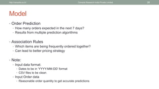 Model 
•Order Prediction 
•How many orders expected in the next 7 days? 
•Results from multiple prediction algorithms 
•Association Rules 
•Which items are being frequently ordered together? 
•Can lead to better pricing strategy 
•Note: 
•Input data format: 
•Dates to be in ‘YYYY-MM-DD’ format 
•CSV files to be clean 
•Input Order data 
•Reasonable order quantity to get accurate predictions 
Cenacle Research http://cenacle.co.in/ India Private Limited 31 
 