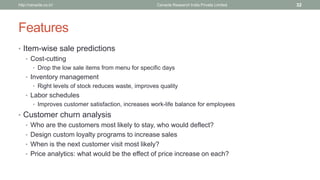 Features 
•Item-wise sale predictions 
•Cost-cutting 
•Drop the low sale items from menu for specific days 
•Inventory management 
•Right levels of stock reduces waste, improves quality 
•Labor schedules 
•Improves customer satisfaction, increases work-life balance for employees 
•Customer churn analysis 
•Who are the customers most likely to stay, who would deflect? 
•Design custom loyalty programs to increase sales 
•When is the next customer visit most likely? 
•Price analytics: what would be the effect of price increase on each? 
Cenacle Research http://cenacle.co.in/ India Private Limited 32 
 