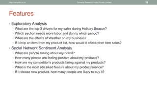 Features 
•Exploratory Analysis 
•What are the top-3 drivers for my sales during Holiday Season? 
•Which section needs more laborand during which period? 
•What are the effects of Weather on my business? 
•If I drop an item from my product list, how would it affect other item sales? 
•Social Network Sentiment Analysis 
•What are people talking about my brand? 
•How many people are feeling positive about my products? 
•How are my competitor’s products faring against my products? 
•What is the most (dis)liked feature about my product/service? 
•If I release new product, how many people are likely to buy it? 
Cenacle Research http://cenacle.co.in/ India Private Limited 33 
 