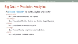 Big Data + Predictive Analytics 
•At Cenacle Research we build Analytics Engines for 
•Automotive 
•E.g.: Predictive Maintenance (CBM) systems 
•Healthcare 
•E.g.: Personalized Medicine Regimes and Decision Support Systems 
•Retail 
•E.g.: Real-time Recommendation Engines 
•Energy 
•E.g.: Demand Planning using Smart Metering Systems 
•BFSI 
•E.g.: Usage-based Insurance Systems 
Cenacle Research http://cenacle.co.in/ India Private Limited 34 
 