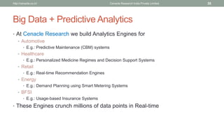 Big Data + Predictive Analytics 
•At Cenacle Research we build Analytics Engines for 
•Automotive 
•E.g.: Predictive Maintenance (CBM) systems 
•Healthcare 
•E.g.: Personalized Medicine Regimes and Decision Support Systems 
•Retail 
•E.g.: Real-time Recommendation Engines 
•Energy 
•E.g.: Demand Planning using Smart Metering Systems 
•BFSI 
•E.g.: Usage-based Insurance Systems 
•These Engines crunch millions of data points in Real-time 
Cenacle Research http://cenacle.co.in/ India Private Limited 35 
 