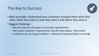 The Key to Success 
•Basic principle: Understand your customers and give them what they want, when they want it, how they want it and where they want it 
•Biggest Challenge: 
•Not all customers are equal, nor are their requirements 
•Nor a given customer’s requirements stay the same always -they evolve 
•Customers are not living in isolation –influence of external factors is too high 
http://cenacle.co.in/ Cenacle Research India Private Limited 7 
 
