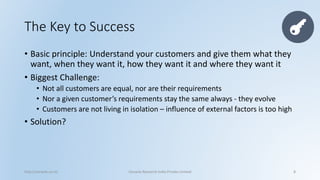The Key to Success 
•Basic principle: Understand your customers and give them what they want, when they want it, how they want it and where they want it 
•Biggest Challenge: 
•Not all customers are equal, nor are their requirements 
•Nor a given customer’s requirements stay the same always -they evolve 
•Customers are not living in isolation –influence of external factors is too high 
•Solution? 
http://cenacle.co.in/ Cenacle Research India Private Limited 8 
 