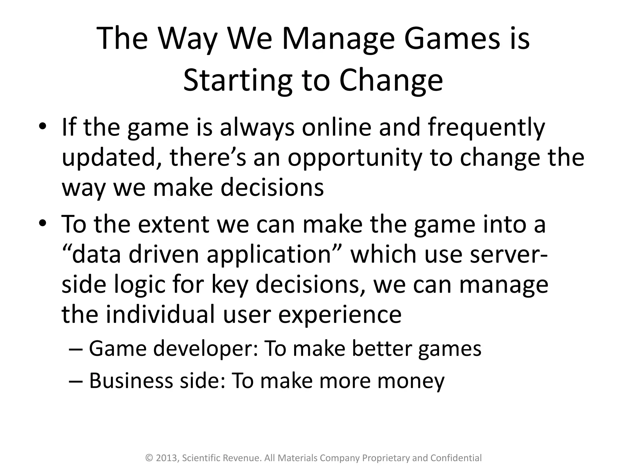 The Way We Manage Games is
Starting to Change
• If the game is always online and frequently
updated, there’s an opportunity to change the
way we make decisions
• To the extent we can make the game into a
“data driven application” which use server-
side logic for key decisions, we can manage
the individual user experience
– Game developer: To make better games
– Business side: To make more money
© 2013, Scientific Revenue. All Materials Company Proprietary and Confidential
 