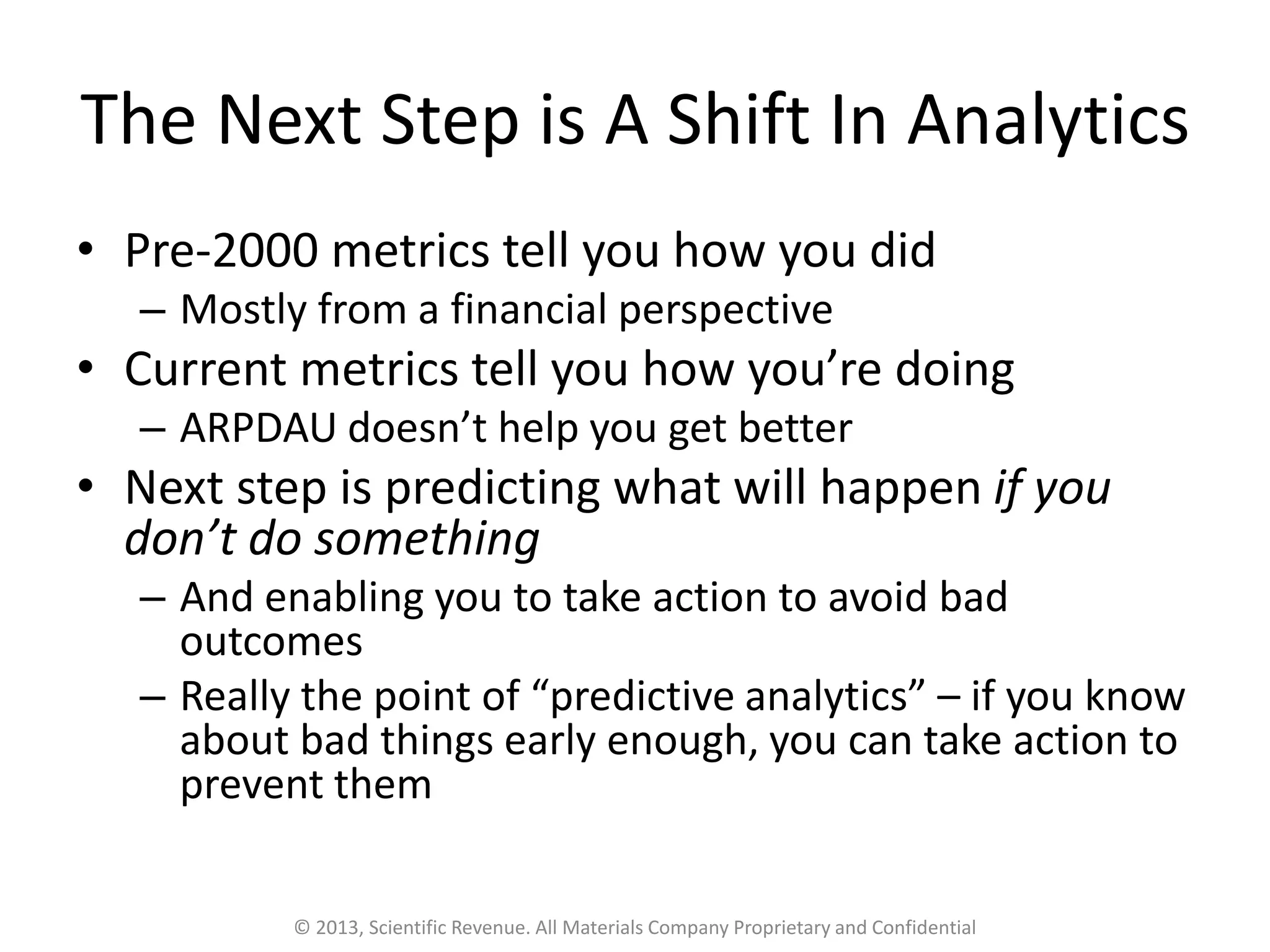 The Next Step is A Shift In Analytics
• Pre-2000 metrics tell you how you did
– Mostly from a financial perspective
• Current metrics tell you how you’re doing
– ARPDAU doesn’t help you get better
• Next step is predicting what will happen if you
don’t do something
– And enabling you to take action to avoid bad
outcomes
– Really the point of “predictive analytics” – if you know
about bad things early enough, you can take action to
prevent them
© 2013, Scientific Revenue. All Materials Company Proprietary and Confidential
 